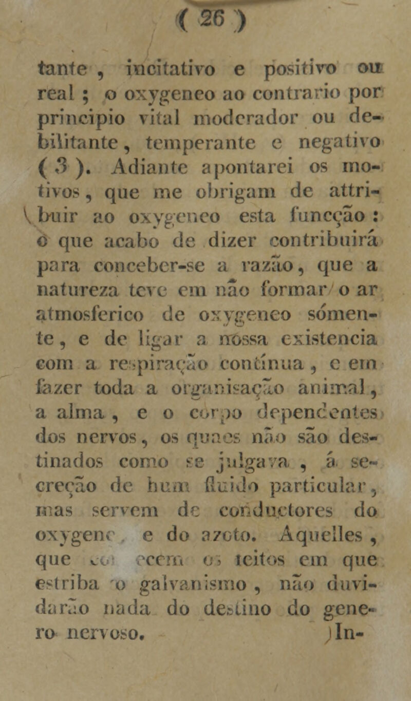 tanfe , incitativo e positivo ou real ; o oxygeneo ao contrario por principio vital moderador ou de- bilitante , temperante e negativo (3). Adiante apontarei os mo- tivos , que me obrigam de attri- buir ao oxygeneo esta funeção : ò que acabo de dizer contribuirá para conceber-se a razão, que a natureza teve em não formar o ar atmosférico de oxyffeneo sómen- te, e de ligar a nossa existência com a respiração contínua, cem íázer toda a organisação animal, a alma, e o corpo dependeates dos nervos, os quacs nao são des- tinados como se julgava , á se- creção de hum fluido partícula nas servem de coiiductores do oxygenc e do azoto. Àquelles, que v cem 03 leitos cm que estriba o galvanismo , não duvi- darão nada do declino do géne- ro nervoso. In-