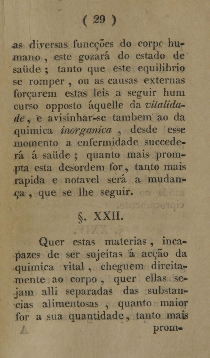 as diversas funcções do corpc hu- mano , este gozará do estado de saiide ; tanto que este equilíbrio se romper , ou as causas externas forçarem estas leis a seguir hum curso opposto áquelle da vitalida- de , e avisinhar-se também ao da química inorgânica , desde esse momento a enfermidade succede- rá á saiide ; quanto mais prom- pta esta desordem for, tanto mais rápida e notável será a mudan- ça , que se lhe seguir. §. XXII. Quer estas matérias , inca- pazes de ser sujeitas á acção da química vital , cheguem direita- mente ao corpo , quer ellas se- jam alli separadas das substan- cias alimentosas , quanto maior for a sua quantidade, tanto mais prom-