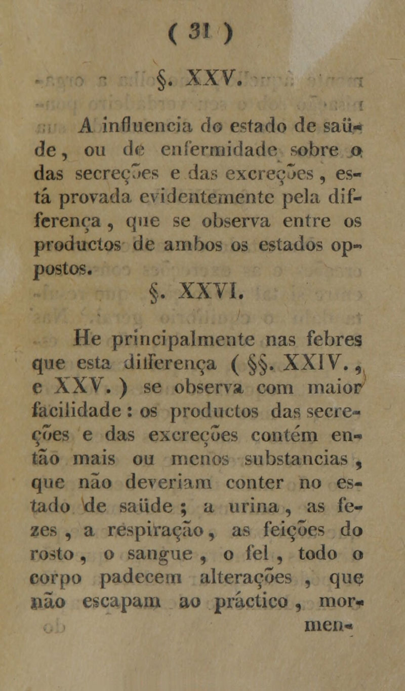 §. XXV; A influencia do estado de saú- de , ou dt enfermidade sobre o das secreções e das excreções, es- tá provada evidentemente pela dif- ferença , que se observa entre os produetos de ambos os estados op- postos. §. XXVI. He principalmente nas febres que esta ditFerença ( §§. XXIV.,, e XXV. ) se observa com maior facilidade : os produetos das secre- ções e das excreções contém en- tão mais ou menos substancias , que nao deveriam conter no es- tado tfe saúde ; a urina, as fe- zes , a respiração, as feições do rosto , o sangue , o fel , todo o corpo padecem alterações , quç não escapam ao pràctico, mor* nien-