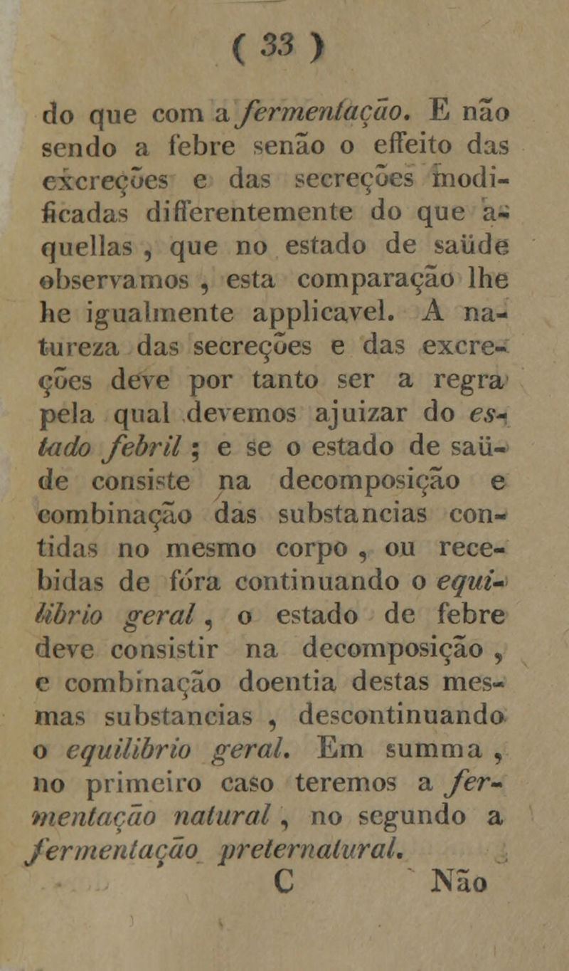 do que com a fermentação, E não sendo a febre senão o effeito das excreções e das secreções modi- ficadas diflerentemente do que a- quellas , que no estado de saúde observamos , esta comparação lhe he igualmente applicavel. A na- tureza das secreções e das excre- ções deve por tanto ser a regra pela qual devemos ajuizar do es* tado febril; e se o estado de saú- de consiste na decomposição e combinação das substancias con- tidas no mesmo corpo , ou rece- bidas de fora continuando o equi- Ubrio geral, o estado de febre deve consistir na decomposição , e combinação doentia destas mes- mas substancias , descontinuando o equilíbrio geral. Em summa , no primeiro caso teremos a fer- mentação natural, no segundo a fermentação preternalural. C Não