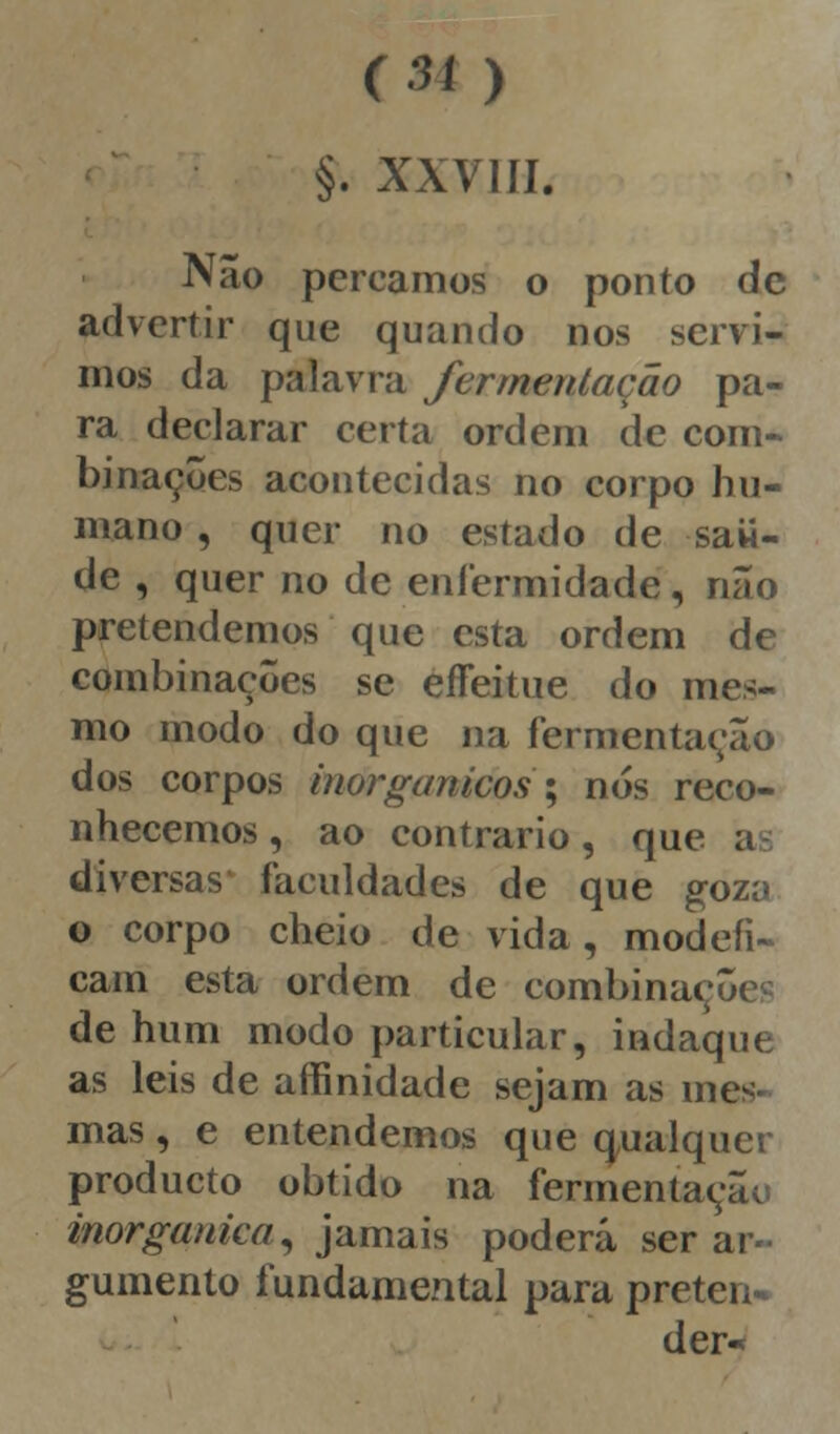 tu ) §. XXVIII. Não percamos o ponto de advertir que quando nos servi- mos da palavra fermentação pa- ra declarar certa ordem de com- binações acontecidas no corpo hu- mano , quer no estado de saii- de , quer no de enfermidade, não pretendemos que esta ordem de combinações se eífeitue do mes- mo modo do que na fermentação dos corpos inorgânicos?'; nós reco- nhecemos , ao contrario, que a diversas faculdades de que goza o corpo cheio de vida, modefi- cam esta ordem de combinaçôc de hum modo particular, indaque as leis de affinidade sejam as mes- mas , e entendemos que qualquer produeto obtido na fermentação inorgânica, jamais poderá ser ar- gumento fundamental para preten- der«