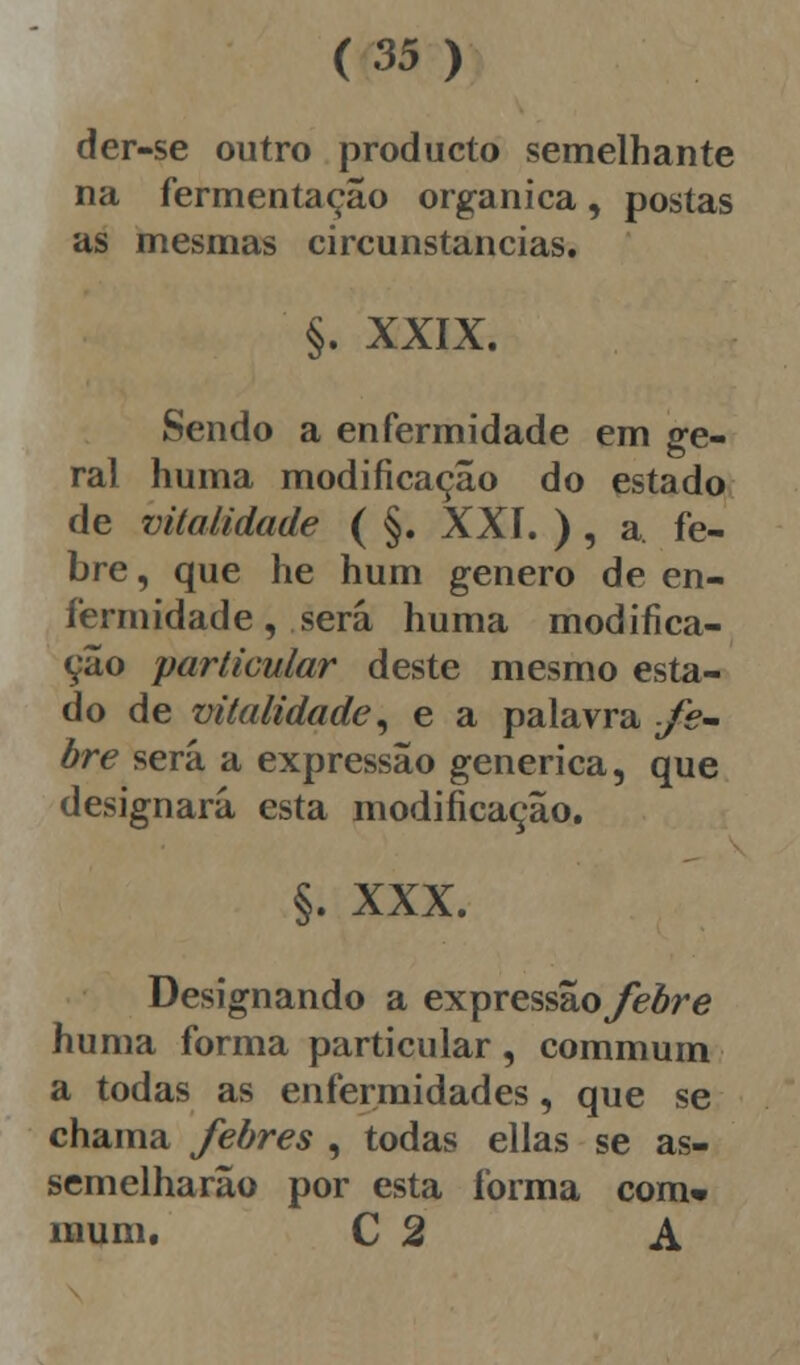 der-se outro producto semelhante na fermentação orgânica, postas as mesmas circunstancias. §. XXIX. Sendo a enfermidade em ge- ral huma modificação do estado de vitalidade ( §. XXI. ) , a. fe- bre , que he hum género de en- fermidade, será huma modifica- ção particular deste mesmo esta- do de vitalidade, e a palavra fe- bre será a expressão genérica, que designará esta modificação. §. XXX. Designando a expressãoyèère huma forma particular, commum a todas as enfermidades, que se chama febres , todas ellas se as- semelharão por esta forma com» muni. C 2 A