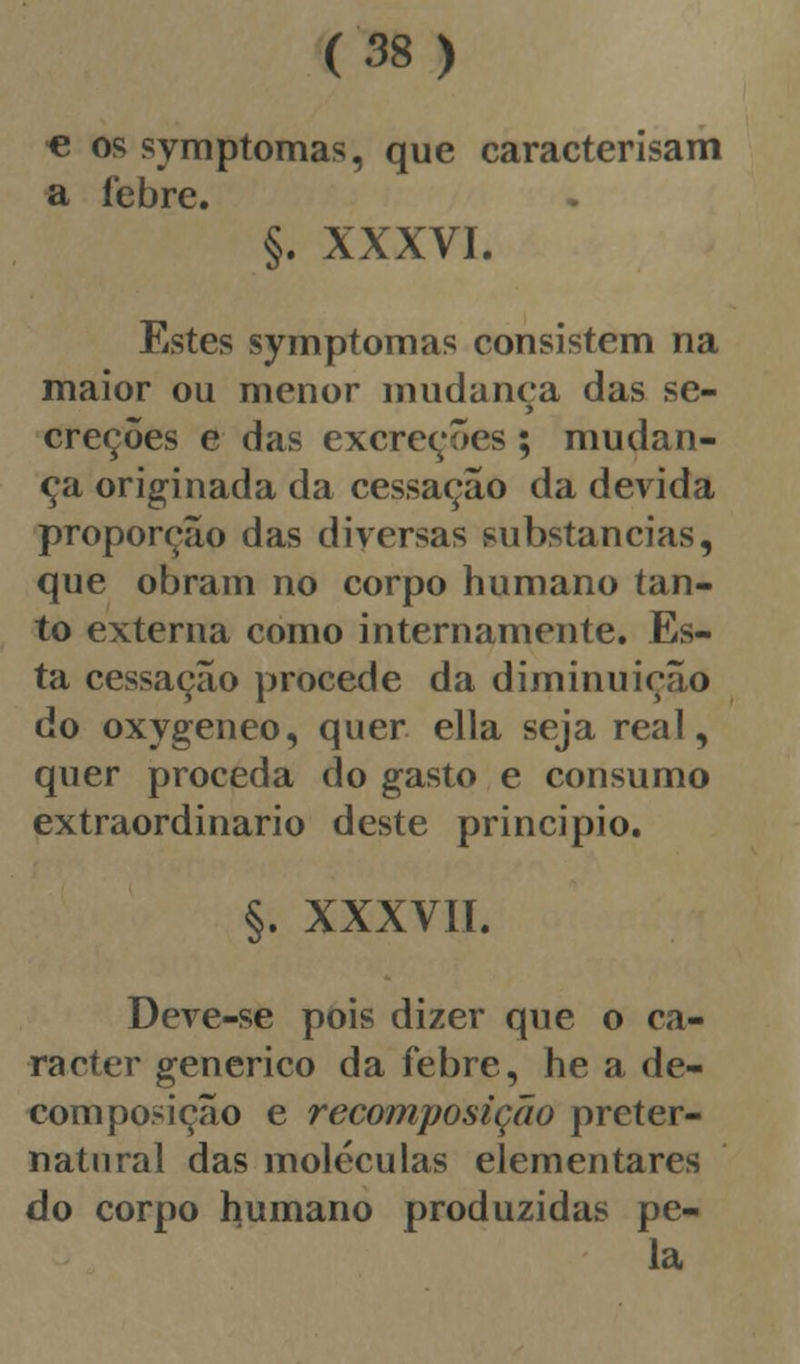 € os symptomas, que caracterisam a febre. §. XXXVI. Estes symptomas consistem na maior ou menor mudança das se- > creções e das excreções ; mudan- ça originada da cessação da devida proporção das diversas substancias, que obram no corpo humano tan- to externa como internamente. Es- ta cessação procede da diminuição do oxygeneo, quer ella seja real, quer proceda do gasto e consumo extraordinário deste principio. §. XXXVIÍ. Deve-se pois dizer que o ca- racter genérico da febre, he a de- composição e recomposição preter- natural das moléculas elementares do corpo humano produzidas pe- la