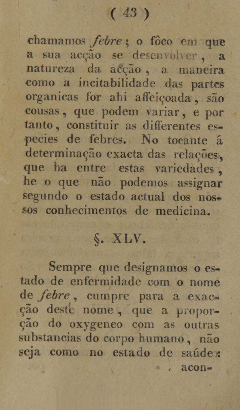 chamamos febre; o foco em que a sua acção se desenvolver, a natureza da acção , a maneira como a incitabilidade das partes orgânicas for ahi aífeiçoada, são cousas, que podem variar, e por tanto, constituir as difíerentes es- pécies de febres. No tocante á determinação exacta das relações, que ha entre estas variedades , he o que não podemos assignar segundo o estado actual dos nos- sos conhecimentos de medicina. §. XLV. Sempre que designamos o es- tado de enfermidade com o nome de febre, cumpre para a exac-» ção deste nome , que a propor- ção do oxygeneo com as outras substancias do corpo humano, não seja como no estado de saúdes i acon-