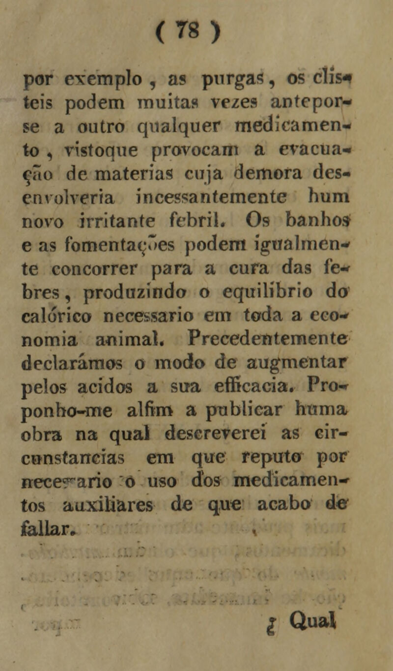 por exemplo , as purgas, os clis-i teis podem muitas vezes antepor- se a outro qualquer medicamen- to , vistoque provocam a evacua- ção de matérias cuja demora des- envolveria incessantemente hum novo irritante febril. Os banho» e as fomentardes podem igualmen- te concorrer para a cura das fe- bres , produzindo o equilíbrio do calórico necessário em toda a eco- nomia animal. Precedentemente declarámos o modo de augmentar pelos ácidos a sua efficacia. Pro- ponho-me alfim a publicar huma obra na qual descreverei as cir- cunstancias em que reputo por necerario õ uso dos medicamen- tos auxiliares de que acabo de foliar. £ Qual