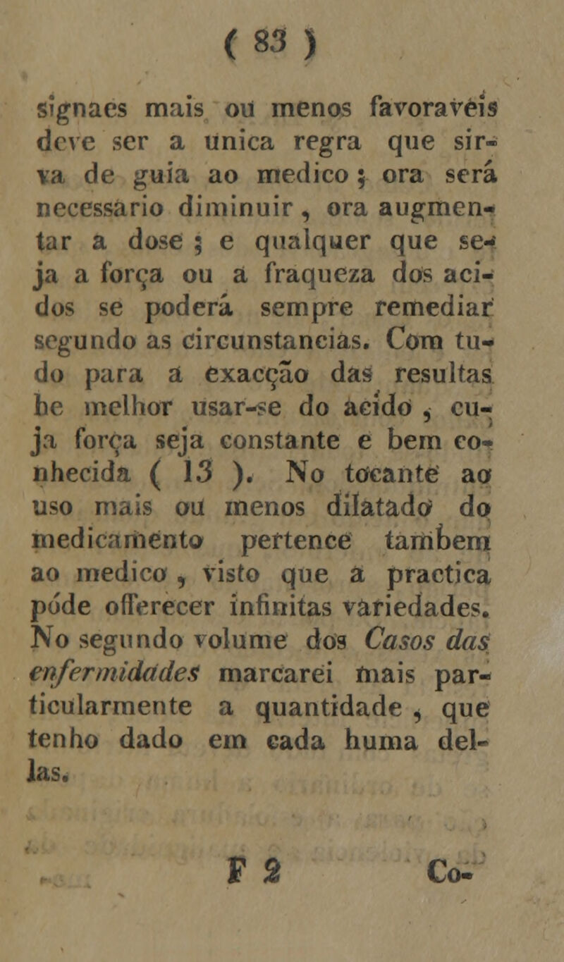 signaes mais ou menos favoráveis deve ser a única regra que sir- va de guia ao medico; ora será necessário diminuir , ora augmen- tar a dose ; e qualquer que se- ja a força ou a fraqueza dos áci- dos se poderá sempre remediar segundo as circunstancias. Com tu- do para a exacção das resultas he melhor usar-se do acido , cu- ja força seja constante e bem co- nhecida ( 13 ). No tocante ao uso mais ou menos dilatado do medicamento pertence também ao medico , visto que a practica pode offerecer infinitas variedades. No segundo volume dos Casos das enfermidades marcarei mais par- ticularmente a quantidade i que tenho dado em cada huma del- ias. F 2 Co-