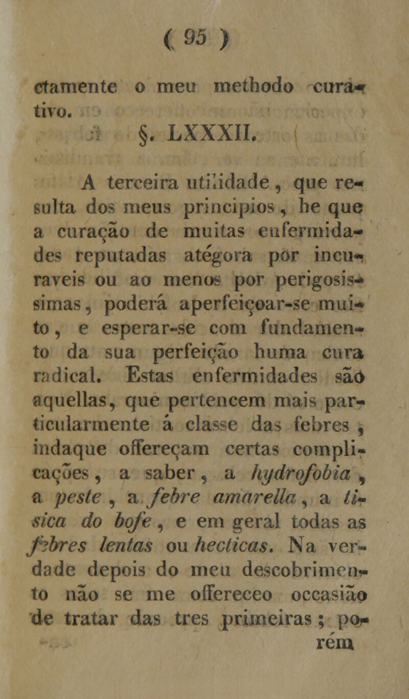 ctamente o meu meíhodo cura* tivo. §. LXXXII. A terceira utilidade , que re- sulta dos meus princípios , he que a curação de muitas enfermida- des reputadas atégora por incu- ráveis ou ao menos por perigosís- simas , poderá aperfeiçoar-se mui- to , e esperar-se com fundamen- to da sua perfeição huma cura radical, Estas enfermidades são aquellas, que pertencem mais par- ticularmente á classe das febres , indaque offereçam certas compli- cações , a saber, a hydrofobia , a peste, a febre amarella, a tí- sica do bofe, e em geral todas as febres lentas ou hecticas. Na ver- dade depois do meu descobrimen^ to não se me oíFereceo occasião de tratar das três primeiras; por» rém