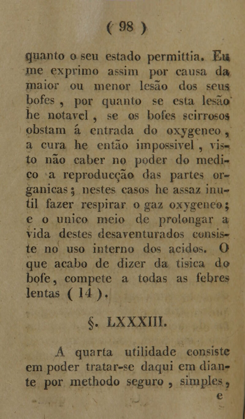 quanto o seu estado permittia. Eu me exprimo assim por causa da maior ou menor lesão dos seus bofes , por quanto se esta lesão he notável , se os bofes scirrosos obstam á entrada do oxygeneo, a cura he então impossível , vis- to não caber no poder do medi- co a reproducção das partes or- gânicas; nestes casos he assaz inú- til fazer respirar o gaz oxygeneo; e o único meio de prolongar a vida destes desaventurados consis- te no uso interno dos ácidos. O que acabo de dizer da tisica do bofe, compete a todas as febres lentas ( 14 ). §. LXXXIII. A quarta utilidade consiste em poder tratar-se daqui em dian- te por methodo seguro , simples,