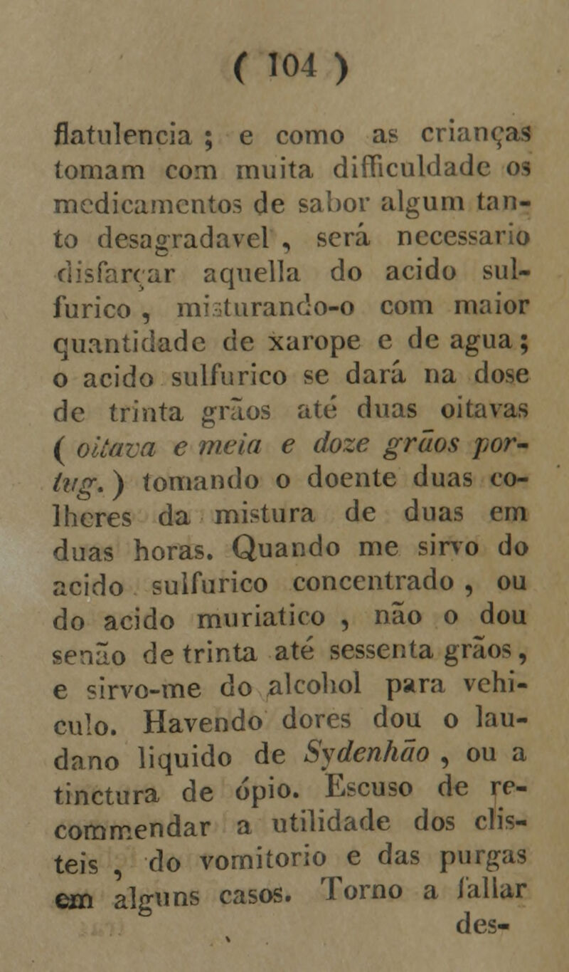 flatulência ; e como as crianças tomam com muita difíiculdade os medicamentos de sabor algum tan- to desagradável , será necessário disfarçar aquella do acido sul- fúrico , mioturando-o com maior quantidade de xarope e de agua; o acido sulfúrico se dará na dose de trinta grãos até duas oitavas ( oitava e meia e doze grãos por- tvg.) tomando o doente duas co- lheres da mistura de duas em duas horas. Quando me sirvo do acido sulfúrico concentrado , ou do acido muriatico , não o dou senão de trinta até sessenta grãos, e sirvo-me do alcohol para vehi- culo. Havendo dores dou o lau- dano liquido de Sydenhão , ou a tinctura de ópio. Escuso de re- commendar a utilidade dos dis- teis , do vomitório e das purgas em alguns casos. Torno a fallar d es-