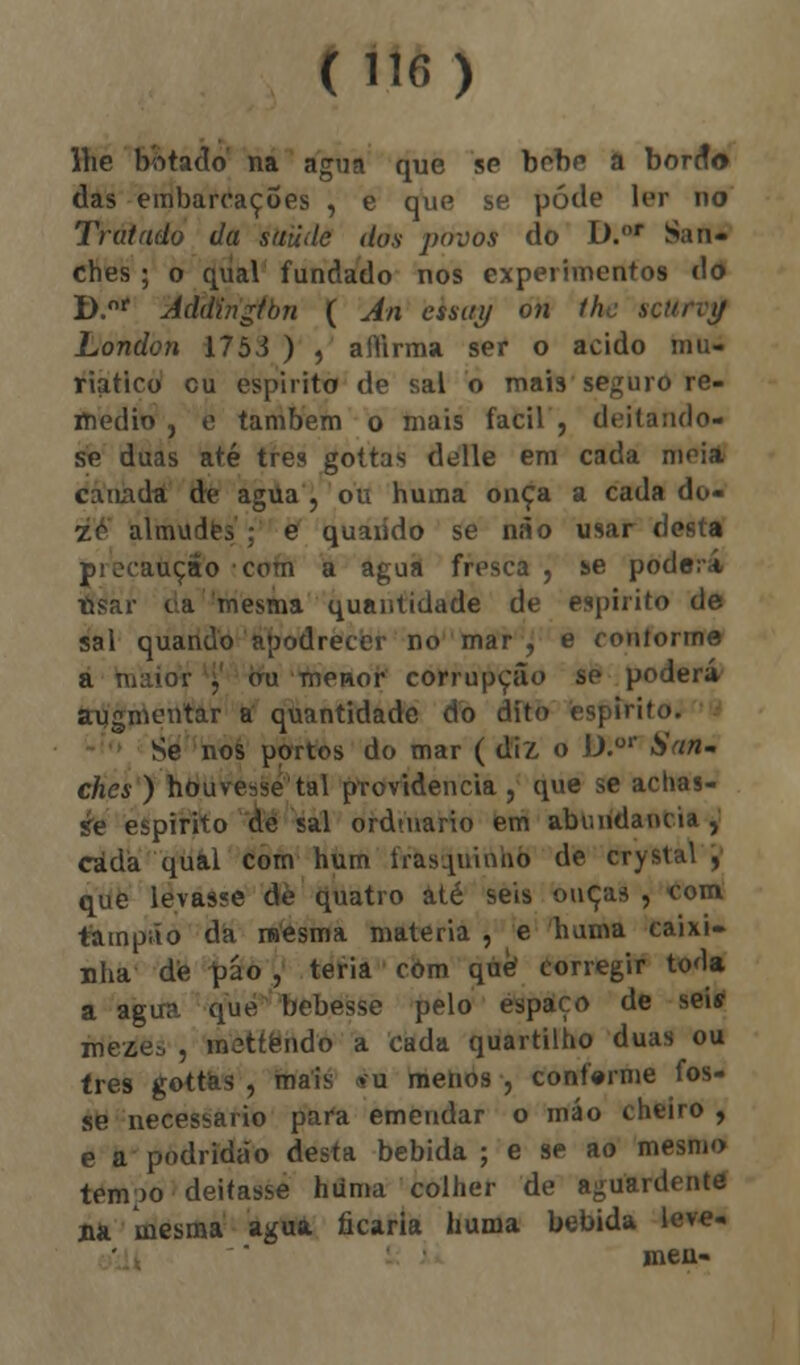 lhe botado na agua que se bobe a borrto das embarcações , e que se pôde ler uo Tratado da saúde dos povos do D.or San- ches ; o qual fundado nos experimentos dd D.or Addingtbn ( An essay on lhe scurvy London 1753 ) , aiTirma ser o acido mu. riatico cu espirito de sal o mais seguro re- médio , e também o mais fácil, deitando- se duas até três gottas delle em cada meia canada de agua , ou huma onça a cada do- ze almudes : e quaiido se não usar desta pi ocauçâo com a agua fresca, se poderá íisar da mesma quantidade de espirito de sal quando apodrecer no mar , e conforme . ou menor corrupção se poderá augmentar a quantidade do dito espirito. Se nos portos do mar ( diz o D.or San- ches ) houvesse tal providencia , que se achas- se espirito de sal ordmario em abundância, cada qual com hum frasquinho de crystal , que levasse de quatro até seis ouças , •com tampão da mesma matéria , e huma caixi- nha de páo , teria com que corregir toda a agua que bebesse pelo espaço de seií meze^ , mettendo a cada quartilho duas ou três gottas , mais »u menos , confirme fos- se necessário para emendar o máo cheiro , e a podridão desta bebida ; e se ao mesmo tem;)o deitasse huma colher de aguardente aa mesma agua ficaria huma bebida leve-