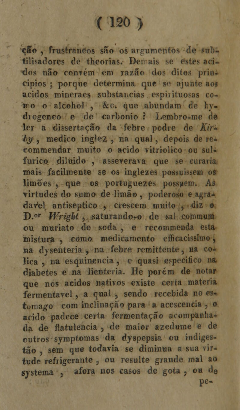 cão , frustranéos são os argumentos de ?uí)- tilisadores de theorias. Der ais se estes áci- dos não convém em razão dos ditos prin- cípios ; porque determina que s<> ajunte aoj ácidos mineraes substancias cspiíituosas co- ii o o alcohol , &c. que abundam de hy- diogeneo e de carbonio ? Lembro-me dé ler a dissertação da febre podre de Kir- ly , medico inglez , na qual, depois de re- eommendar muito o acido vitriolico ou sul- fúrico diluído , asseverava que se curaria mais facilmente se os inglezes possuíssem os limões , que os portuguezes possam. As virtudes do sumo de limão , poderoso e agra* daVel antiseptico , crescem muito,, diz o D.or Wright, saturandoro , de sal commum ou muriato de soda , e recommenda esta mistura , como medicamento efficacissimo, na dysenteria , na febre remittente, ua có- lica , na esqnimencia, e quasi especifico na diabetes e na lienteiia. He porém de notar que nos ácidos nativos existe certa matéria fermentavel, a qual , sendo recebida no es- tômago com inclinação para a acesceneia , o acido padece certa fermentação acompanha- da de flatulência , de maior azedume e de outros symptomas da dyspepsia ou indiges- tão , sem que todavia se diminua a sua vir- tude refrigerante , ou resulte grande mal ao gystema , afora nos casos de gota ? oh de pe-