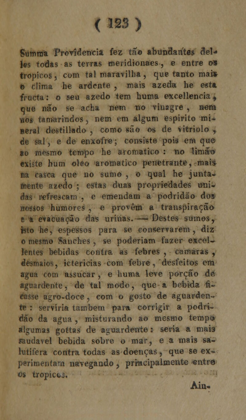 Summa Providencia fez tão abundantes del- ias todas as terras meridionaes, e entre o» trópicos, com tal maravilha, que tanto ma» o clima he ardente , mais azeda he esta fructa: o seu azedo tem huma excellencia., que não se acha nem no vinagre , nem «os tamarindos, nem em algum espirito mi- aeral destillado , como são os de vitríolo , de sal, e de enxofre; consiste pois em que ao mesmo tempo he aromático : no lima-o existe hum óleo aromático penetrante, mais na casca que no sumo , o qual he juntai fnente azedo ; estas duas propriedades uni- das refrescam , e emendam a podridão dos nossos humores , e provêm a transpiração e a evacuação das urinas.—• Destes sumos, isto he, espessos para se conservarem, diz o mesmo Sanches, se poderiam fazer excel- Jfntes bebidas contra as febres , camarás , desmaios, ictericias com febre, desfeitos em agua com assucar, e huma leve porção de aguardente, de tal modo, que a bebida fi- casse agro-doce, com o gosto de aguarden- te : serviria também para corrigir a podri- dão da agua , misturando ao mesmo temp<> algumas gottas de aguardente: seria a mais saudável bebida sobre o mar, e a mais sa- lutilera contra todas as doenças, que se ex- perimentam navegando, principalmente -entro os tropicci. Ain-