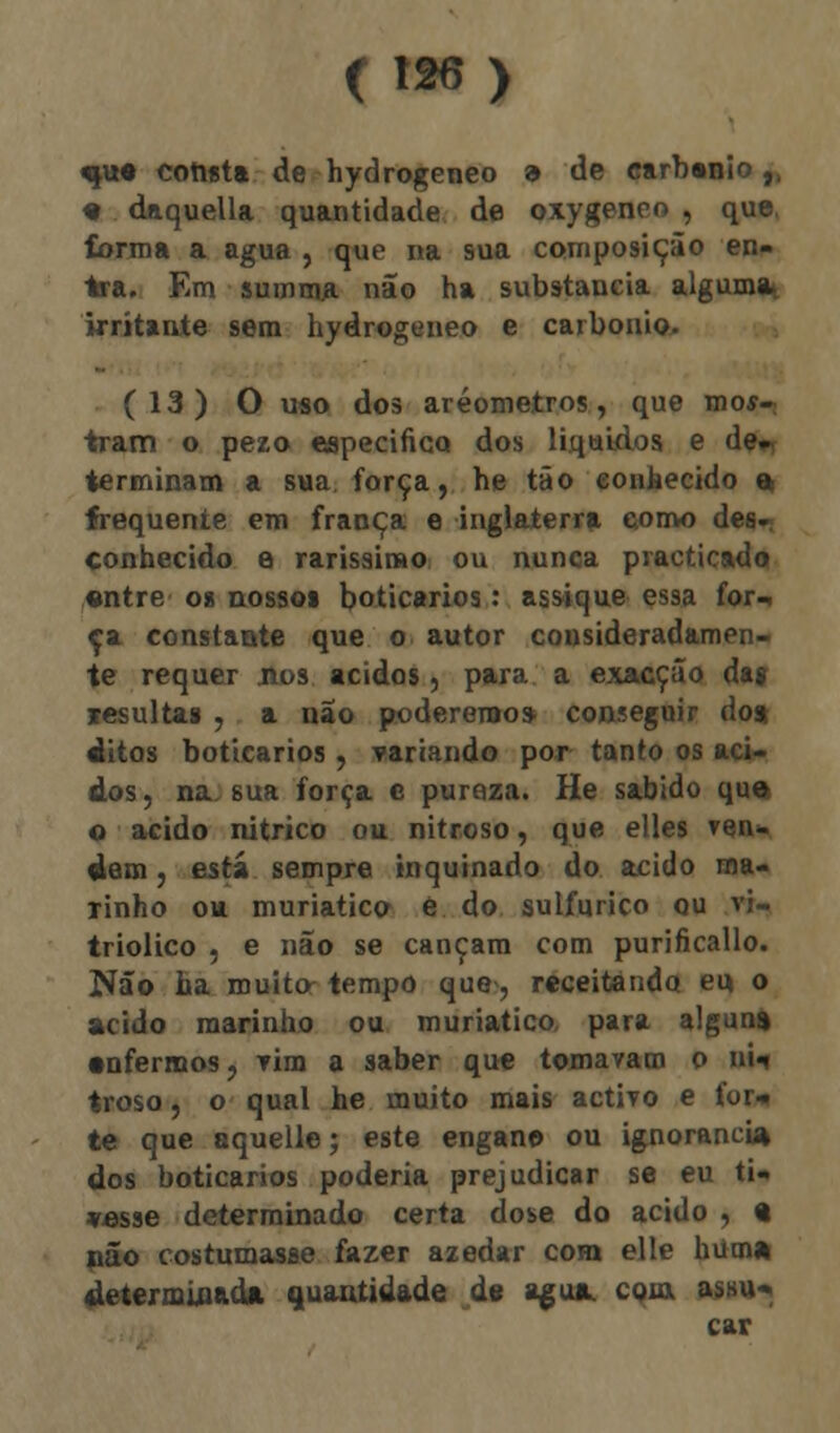 qvt* corista de hydrogeneo 9 de earbsnio,, # daquella quantidade de oxygeneo , que, forma a agua , que na sua composição en- tra. Em summa não ha substancia alguma. irritante sem hydrogeneo e carbonio. (13) O uso dos aréometros, que mos- tram o pezo especifico dos líquidos e de- terminam a sua força, he tão conhecido % frequente em frança e inglaterra eomo des- conhecido e raríssimo ou nunca practicado entre o» nossos boticários: assique essa for^ Ca constaste que o autor consideradamen- te requer nos ácidos, para a exacção da» resultas , a não poderemos conseguir do* ditos boticários , Tareando por tanto os áci- dos , na. sua força e puroza. He sabido que o acido nítrico ou nitroso, que elles ven- dam , estíi sempre inquinado do acido ma- rinho ou muriatico è do sulfúrico qu vi- triolico , e não se cançam com purificallo. Não ha muito tempo que, receitando eu o acido marinho ou muriatico, para alguns •nfermos, Tim a saber que tomavam o BM troso, o qual he muito mais activo e for* te que aquelle; este engan© ou ignorância dos boticários poderia prejudicar se eu ti- vesse determinado certa dose do acido , « não costumasse fazer azedar com elle hum» determinada quantidade de agua. com, assu-. car