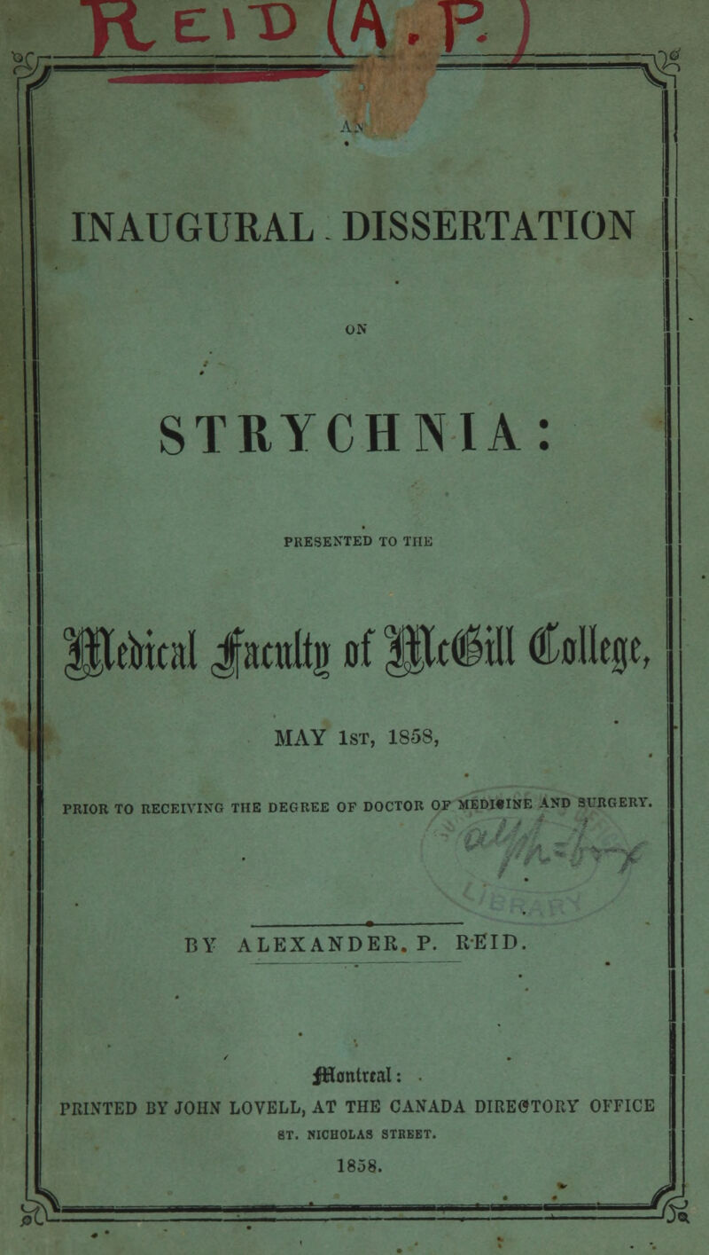 INAUGURAL DISSERTATION ON STRYCHNIA: PRESENTED TO THE SUiical jfmtitg of SWIffl College, MAY 1st, 1858, PRIOR TO RECEIVING THE DEGREE OF DOCTOR OF MEDI«INE AND SURGERY. BY ALEXANDER. P. REID. JHontual: PRINTED BY JOHN LOVELL, AT THE CANADA DIRECTORY OFFICE 8T. NICHOLAS STREET. 1858.