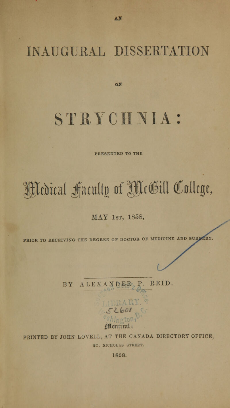 AH INAUGURAL DISSERTATION ON STRYCHNIA: PRESENTED TO THE xWladtpfPcM College, MAY 1st, 1858, PRIOR TO RECEIVING THE DEGREE OF DOCTOR OF MEDICINE AND SURpGRY. BY ALEXANDER P. REID. SLfoOt Montreal: PRINTED BY JOHN LOVELL, AT THE CANADA DIRECTORY OFFICE, BT. NICHOLAS STREET. 1858.