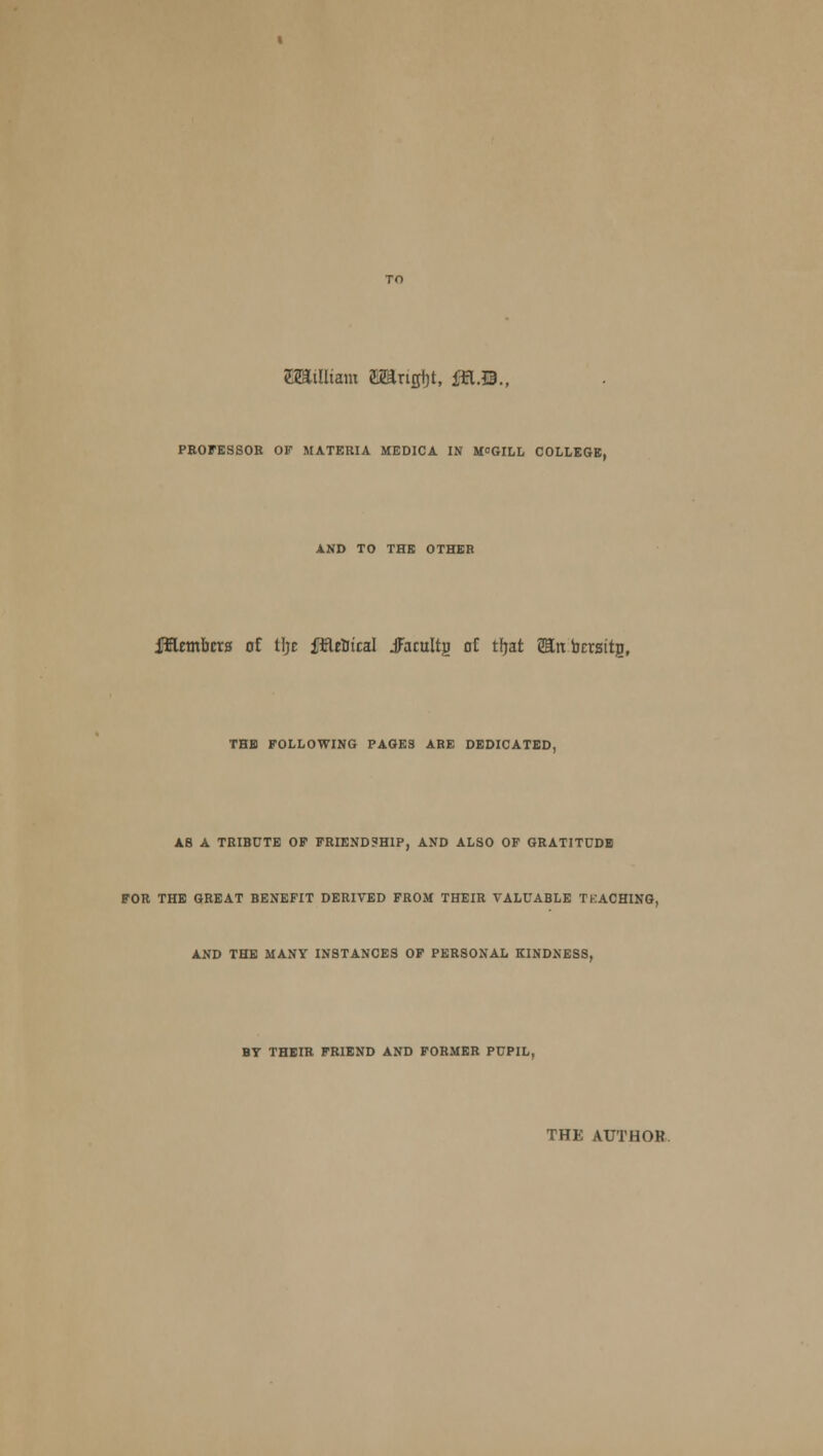 EBWltam Oangtjt, ffl.Q., PROFESSOR OF MATERIA MEDICA IN M°GILL COLLEGE, AND TO THE OTHER fflembcrs of tfjc ftteBtcal JFacuItjj at tljat tin bcrsttg, THE FOLLOWING PAGES ABE DEDICATED, A8 A TRIBUTE OF FRIENDSHIP, AND ALSO OF GRATITUDE FOR THE GREAT BENEFIT DERIVED FROM THEIR VALUABLE TKACHING, AND THE MANY INSTANCES OF PERSONAL KINDNESS, BT THEIR FRIEND AND FORMER PUPIL, THE AUTHOR