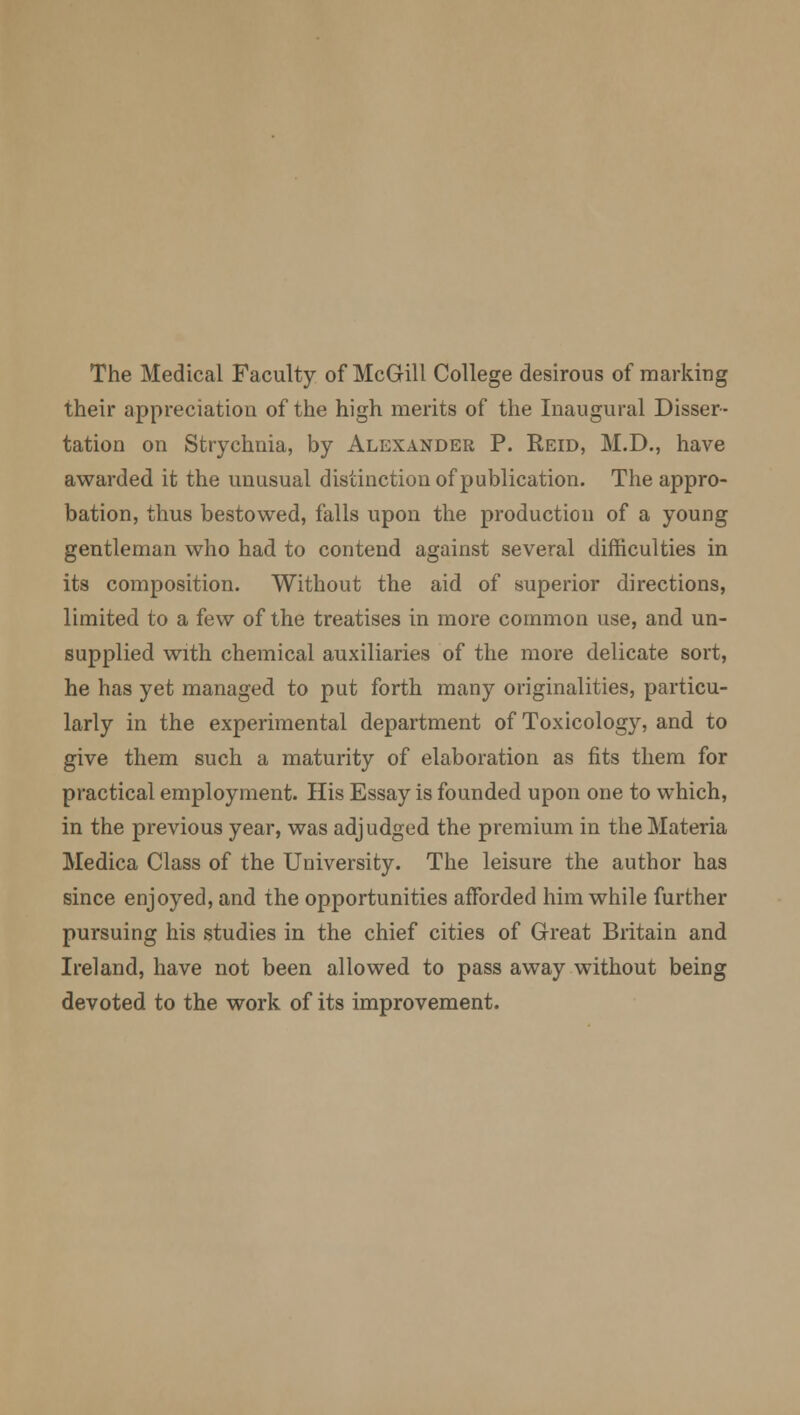 The Medical Faculty of McGill College desirous of marking their appreciation of the high merits of the Inaugural Disser- tation on Strychnia, by Alexander P. Reid, M.D., have awarded it the unusual distinction of publication. The appro- bation, thus bestowed, falls upon the production of a young gentleman who had to contend against several difficulties in its composition. Without the aid of superior directions, limited to a few of the treatises in more common use, and un- supplied with chemical auxiliaries of the more delicate sort, he has yet managed to put forth many originalities, particu- larly in the experimental department of Toxicology, and to give them such a maturity of elaboration as fits them for practical employment. His Essay is founded upon one to which, in the previous year, was adjudged the premium in the Materia Medica Class of the University. The leisure the author has since enjoyed, and the opportunities afforded him while further pursuing his studies in the chief cities of Great Britain and Ireland, have not been allowed to pass away without being devoted to the work of its improvement.