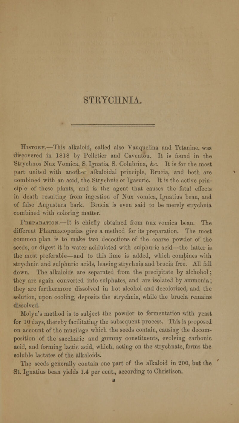 STRYCHNIA. History.—This alkaloid, called also Vauquelina and Tetanine, was discovered in 1818 by Pelletier and Caventou. It is found in the Strychnos Nux Vomica, S. Ignatia, S. Colubrina, &c. It is for the most part united with another alkaloidal principle, Brucia, and both are combined with an acid, the Strychnic or Igasuric. It is the active prin- ciple of these plants, and is the agent that causes the fatal effects in death resulting from ingestion of Nux vomica, Ignatius bean, and of false Angustura bark. Brucia is even said to be merely strychnia combined with coloring matter. Preparation.—It is chiefly obtained from nux vomica bean. The different Pharmacopoeias give a method for its preparation. The most common plan is to make two decoctions of the coarse powder of the seeds, or digest it in water acidulated with sulphuric acid—the latter is the most preferable—and to this lime is added, which combines with strychnic and sulphuric acids, leaving strychnia and brucia free. All fall down. The alkaloids are separated from the precipitate by alchohol; they are again converted into sulphates, and are isolated by ammonia; they are furthermore dissolved in hot alcohol and decolorized, and the solution, upon cooling, deposits the strychnia, while the brucia remains dissolved. Molyn's method is to subject the powder to fermentation with yeast for 10 days, thereby facilitating the subsequent process. This is proposed on account of the mucilage which the seeds contain, causing the decom- position of the saccharic and gummy constituents, evolving carbonic acid, and forming lactic acid, which, acting on the strychnate, forms the soluble lactates of the alkaloids. The seeds generally contain one part of the alkaloid in 200, but the St. Ignatius bean yields 1.4 per cent., according to Christison.