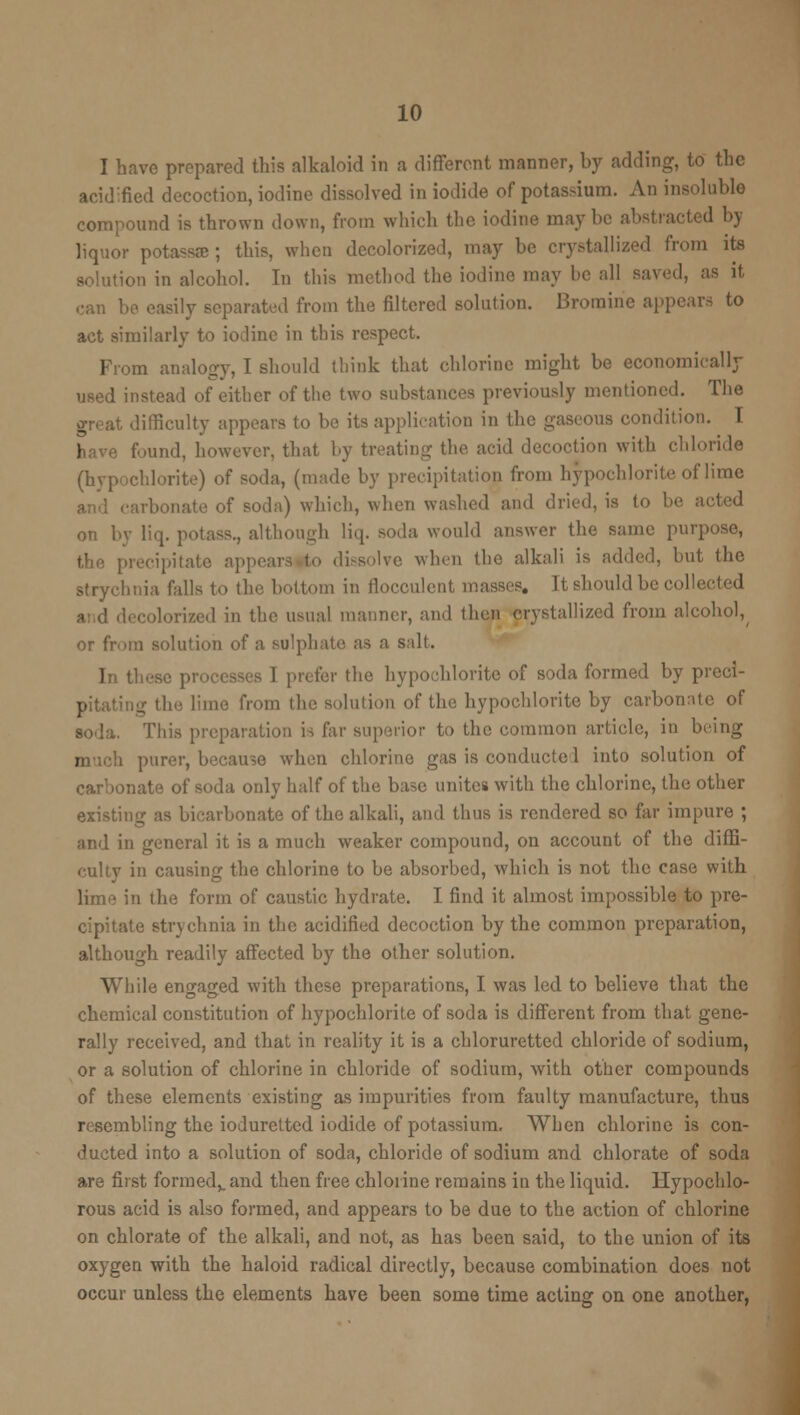 I have prepared this alkaloid in a different manner, by adding, to the acidified decoction, iodine dissolved in iodide of potassium. An insoluble compound is thrown down, from which the iodine maybe abstracted by liquor potassae ; this, when decolorized, may be crystallized from its solution in alcohol. In this method the iodine may he all saved, as it can be easily separated from the filtered solution. Bromine appears to act similarly to iodine in this respect. From analogy, I should think that chlorine might be economically used instead of either of the two substances previously mentioned. The great difficulty appears to be its application in the gaseous condition. T have f-und, however, that by treating the acid decoction with chloride (hypochlorite) of soda, (made by precipitation from hypochlorite of lime and carbonate of soda) which, when washed and dried, is to be acted on by liq. potass., although liq. soda would answer the same purpose, precipitate appears to dissolve when the alkali is added, but the strychnia falls to the bottom in flocculent masses. It should be collected I in the usual manner, and then crystallized from alcohol, or from solution of a sulphate as a salt. In th< ! prefer the hypochlorite of soda formed by preci- pitating the lime from tin; solution of the hypochlorite by carbonate of soda. This preparation is far superior to the common article, in being j . purer, because when chlorine gas is conducted into solution of carbonate of soda only half of the base unites with the chlorine, the other existing as bicarbonate of the alkali, and thus is rendered so far impure ; and in general it is a much weaker compound, on account of the diffi- culty in causing the chlorine to be absorbed, which is not the case with lime in the form of caustic hydrate. I find it almost impossible to pre- cipitate strychnia in the acidified decoction by the common preparation, although readily affected by the other solution. While engaged with these preparations, I was led to believe that the chemical constitution of hypochlorite of soda is different from that gene- rally received, and that in reality it is a chloruretted chloride of sodium, or a solution of chlorine in chloride of sodium, with other compounds of these elements existing as impurities from faulty manufacture, thus resembling the iodurettcd iodide of potassium. When chlorine is con- ducted into a solution of soda, chloride of sodium and chlorate of soda are first formed,, and then free chlorine remains in the liquid. Hypochlo- rous acid is also formed, and appears to be due to the action of chlorine on chlorate of the alkali, and not, as has been said, to the union of its oxygen with the haloid radical directly, because combination does not occur unless the elements have been some time acting on one another,