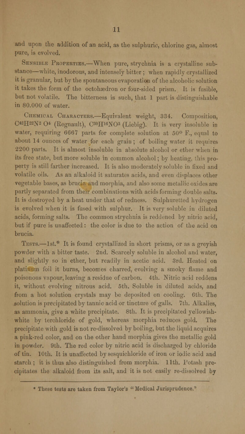 and upon the addition of an acid, as the sulphuric, chlorine gas, almost pure, is evolved. Sensible Properties.—When pure, strychnia is a crystalline sub- stance—white, inodorous, and intensely bitter ; when rapidly crystallized it is granular, but by the spontaneous evaporation of the alcoholic solution it takes the form of the octohaedron or four-sided prism. It is fusible, but not volatile. The bitterness is such, that 1 part is distinguishable in 80.000 of water. Chemical Characters.—Equivalent weight, 334. Composition, C42H22^2 O (Regnault), C»>IIWN03 (Liebig). It is very insoluble in water, requiring 6661 parts for complete solution at 50° F., equal to about 14 ounces of water for each grain; of boiling water it requires 2200 parts. It is almost insoluble in absolute alcohol or ether when in its free state, but more soluble in common alcohol; by heating, this pro- perty is still farther increased. It is also moderately soluble in fixed and volatile oils. As an alkaloid it saturates acids, and even displaces other vegetable bases, as brucia and morphia, and also some metallic oxides are partly separated from their combinations with acids forming double salts. It is destroyed by a heat under that of redness. Sulphuretted hydrogen is evolved when it is fused with sulphur. It is very soluble in diluted acids, forming salts. The common strychnia is reddened by nitric acid, but if pure is unaffected: the color is due to the action of the acid on brucia. Tests.—1st.* It is found crystallized in short prisms, or as a greyish powder with a bitter taste. 2nd. Scarcely soluble in alcohol and water, and slightly so in ether, but readily in acetic acid. 3rd. Heated on rn foil it burns, becomes charred, evolving a smoky flame and poisonous vapour, leaving a residue of carbon. 4th. Nitric acid reddens it, without evolving nitrous acid. 5th. Soluble in diluted acids, and from a hot solution crystals may be deposited on cooling. 6th. The solution is precipitated by tannic acid or tincture of galls. 7th. Alkalies, as ammonia, give a white precipitate. 8th. It is precipitated ye'lowish- white by terchloride of gold, whereas morphia reduces gold. The precipitate with gold is not re-dissolved by boiling, but the liquid acquires a pink-red color, and on the other hand morphia gives the metallic gold in powder. 9th. The red color by nitric acid is discharged by chloride of tin. 10th. It is unaffected by sesquichloride of iron or iodic acid and starch ; it is thus also distinguished from morphia. 11th. Potash pre- cipitates the alkaloid from its salt, and it is not easily re-dissolved by * These tests are taken from Taylor's  Medical Jurisprudence.