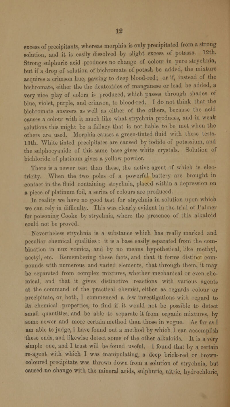 excess of precipitants, whereas morphia is only precipitated from a strong solution, and it is easily dissolved by slight excess of potassa. 12th. Strong sulphuric acid produces no change of colour in pure strychnia, but if a drop of solution of bichromate of potash be added, the mixture acquires a crimson hue, passing to deep blood-red; or if, instead of the bichromate, either the the deutoxides of manganese or lead be added, a very nice play of colors is produced, which passes through shades of blue, violet, purple, and crimson, to blood-red. I do not think that the bichromate answers as well as either of the others, because the acid causes a colour with it much like what strychnia produces, and in weak solutions this might be a fallacy that is not liable to be met when the others are used. Morphia causes a green-tinted fluid with these tests. 13th. White tinted precipitates are caused by iodide of potassium, and the sulphocyanide of this same base gives white crystals. Solution of bichloride of platinum gives a yellow powder. There is a newer test than these, the active agent of which is elec- tricity. When the two poles of a powerful battery are brought in contact in the fluid containing strychnia, placed within a depression on a piece of platinum foil, a series of colours are produced. In reality we have no good test for strychnia in solution upon which we can rely in difficulty. This was clearly evident in the trial of Palmer for poisoning Cooke by strychnia, where the presence of this alkaloid could not be proved. Nevertheless strychnia is a substance which has really marked and peculiar chemical qualities : it is a base easily separated from the com- bination in mix vomica, and by no means hypothetical, like methyl, acetyl, etc. Remembering these facts, and that it forms distinct com- pounds with numerous and varied elements, that through them, it may be separated from complex mixtures, whether mechanical or even che- mical, and that it gives distinctive reactions with various agents at the command of the practical chemist, either as regards colour or precipitate, or both, I commenced a few investigations with regard to its chemical properties, to find if it would not be possible to detect small quantities, and be able to separate it from organic mixtures, by some newer and more certain method than those in vogue. As far as I am able to judge, I have found out a method by which I can accomplish these ends, and likewise detect some of the other alkaloids. It is a very simple one, and I trust will be found useful. I found that by a certain re-agent with which I was manipulating, a deep brick-red or brown- coloured precipitate was thrown down from a solution of strychnia, but caused no change with the mineral acids, sulphuric, nitric, hydrochloric