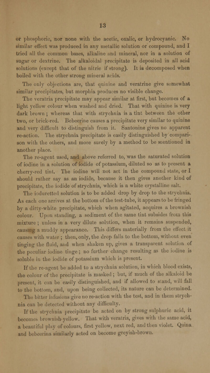 or phosphoric, nor none with the acetic, oxalic, or hydrocyanic. No similar effect was produced in any metallic solution or compound, and I tried all the common bases, alkaline and mineral, nor in a solution of sugar or dextrine. The alkaloidal precipitate is deposited in all acid solutions (except that of the nitric if strong). It is decomposed when boiled with the other strong mineral adds. The only objections are, that quinine and veratrine give somewhat similar precipitates, but morphia produces no visible change. The vcratria precipitate may appear similar at first, but becomes of a light yellow colour when washed and dried. That with quinine is very dark brown ; whereas that with strychnia is a tint between the other two, or brick-red. Bebeerine causes a precipitate very similar to quinine and very difficult to distinguish from it. Santonine gives no apparent re-action. The strychnia precipitate is easily distinguished by compari- son with the others, and more surely by a method to be mentioned in another place. The re-agent used, and above referred to, was the saturated solution of iodine in a solution of iodide of potassium, diluted so as to present a cherry-red tint. The iodine will not act in the compound state, or I should rather say as an iodide, because it then gives another kind of precipitate, the iodide of strychnia, which is a white crystalline salt. The ioduretted solution is to be added drop by drop to the strychnia. As each one arrives at the bottom of the test-tube, it appears to be fringed by a dirty-white precipitate, which when agitated, acquires a brownish colour. Upon standing, a sediment of the same tint subsides from this mixture ; unless in a very dilute solution, when it remains suspended, causing a muddy appearance. This differs materially from the effect it causes with water ; then, only, the drop falls to the bottom, without even tinging the fluid, and when shaken up, gives a transparent solution of the peculiar iodine tinge; no further change resulting as the iodine is soluble in the iodide of potassium which is present. If the re-agent be added to a strychnia solution, in which blood exists, the colour of the precipitate is masked ; but, if much of the alkaloid be present, it can be easily distinguished, and if allowed to stand, will fall to the bottom, and, upon being collected, its nature can be determined. The bitter infusions give no re-action with the test, and in them strych- nia can be detected without any difficulty. If the strychnia precipitate be acted on by strong sulphuric acid, it become.-, brownish-yellow. That with vcratria, gives with the same acid, a beautiful play of colours, first yellow, next red, and then violet. Quina and bebeerina similarly acted on become greyish-brown.