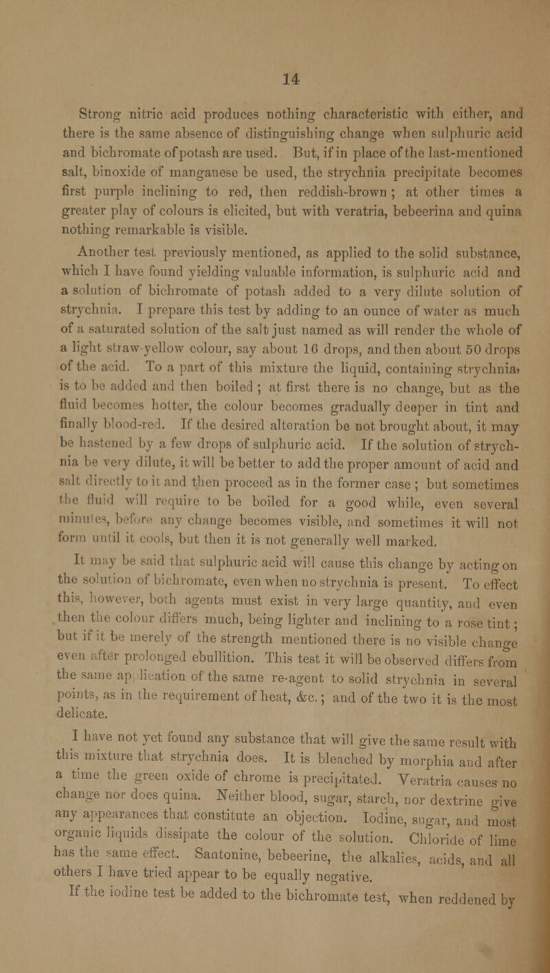 Strong nitric acid produces nothing characteristic with cither, and there is the same absence of distinguishing change when sulphuric arid and bichromate of potash are used. But, if in place of the last-mentioned salt, binoxide of manganese be used, the strychnia precipitate becomes first purple inclining to red, then reddish-brown ; at other times a greater play of colours is elicited, but with veratria, bebcerina and quina nothing remarkable is visible. Another test previously mentioned, as applied to the solid substance, which I have found yielding valuable information, is sulphuric, acid and a solution of bichromate of potash added to a very dilute solution of strychnia. T prepare tins test by adding to an ounce of water as much of a saturated solution of the salt just named as will render the whole of a light stiaw yellow colour, say about ] 6 drops, and then about 50 drops of the acid. To a part of this mixture the liquid, containing strychnia? is to be add* d and then boiled ; at first there is no change, but as the fluid becomes bolter, the colour becomes gradually deeper in tint and finally blood-re 1. If the desired alteration be not brought about, it may be hastened by a few drops of sulphuric acid. If the solution of strych- nia be very dilute, it will be better to add the proper amount of acid and it and then proceed as in the former case ; but sometimes the fluid will require to be boiled for a good while, even several mmu any change becomes visible, and sometimes it will not form until it cools, but then it is not generally well marked. It mi hat sulphuric acid will cause this change by actingon the solution of bid , yen when no strychnia is present. To effect Qts must exist in very large quantity, and even then the colour differs much, being lighter and inclining to a rose tint ■ but if it be merely of the strength mentioned there is no visible change even after prolonged ebullition. This test it will be observed differs from the same ap lication of the same re-agent to solid strychnia in several points, as in the requirement of heat, &c.; and of the two it is the most delicate. I have not yet found any substance that will give the same result with this mixture that strychnia does. It is bleached by morphia and after a time the green oxide of chrome is precipitated. Veratria causes no change, nor does quina. Neither blood, sugar, starch, nor dextrine give any appearances that constitute an objection. Iodine, sugar, and most organic liquids dissipate the colour of the solution. Chloride of lime has the same effect. Santonine, bebeerine, the alkalies, acids, and all others I have tried appear to be equally negative. If the iodine test be added to the bichromate test, when reddened by