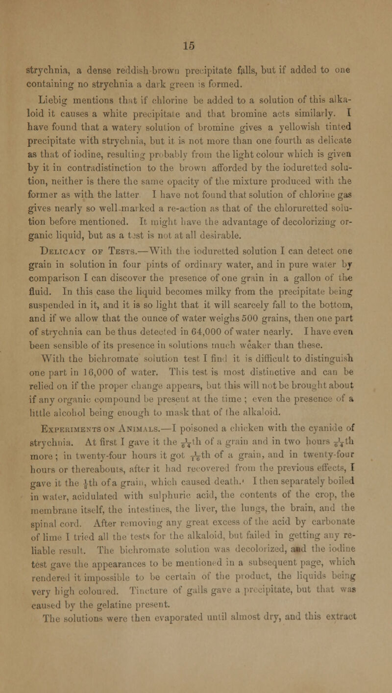 strychnia, a dense reddish brown precipitate falls, but if added to one containing no strychnia a dark green is formed. Liebig mentions that if chlorine be added to a solution of this alka- loid it causes a white precipitate and tliat bromine acts similarly. I have found that a watery solution of bromine gives a yellowish tinted precipitate with strychnia, but it is not more than one fourth as delicate as that of iodine, resulting probably from the light colour which is given by it in contradistinction to the brown afforded by the ioduretted solu- tion, neither is there the same opacity of the mixture produced with the former as with the latter I have not found that solution of chlorine gas gives nearly so well-marked a re-action as that of the chlorurcttod solu- tion before mentioned. It might have the advantage of decolorizing or- ganic liquid, but as a tost is not at all desirable. Delicacy of Tests.—With the ioduretted solution I can detect one grain in solution in four pints of ordinary water, and in pure water by comparison I can discover the presence of one grain in a gallon of th« fluid. In this case the liquid becomes milky from the precipitate being suspended in it, and it is so light that it will scarcely fall to the bottom, and if we allow that the ounce of water weighs 500 grains, then one part of strychnia can be thus detected in 64,000 of water nearly. I have even been sensible of its presence in solutions much weaker than these. With the bichromate solution test I find it is difficult to distinguish one part in 10,000 of water. This test is most distinctive and can be relied on if the proper change appeals, but this will not be brought about if any organic compound be present at the time ; even the presence of a little alcohol being enough to mask that of (he alkaloid. Experiments on Animals.—I poisoned a chicken with the cyanide of strychnia. At first I gave it the ^th of a grain and in two hours g'Tth more; in twenty-four hours it got T'gth of a grain, and in twenty-four hours or thereabouts, after it had recovered from the previous effects, I gave it the |th of a grain, which caused death.1 I then separately boiled in water, acidulated with sulphuric acid, the contents of the crop, the membrane itself, the intestines, the liver, the lungs, the brain, and the spinal cord. After removing any great excess of the acid by carbonate of lime 1 tried all the tests for the alkaloid, but failed in getting any re- liable result. The bichromate solution was decolorized, a*d the iodine test gave the appearances to be mentioned in a subsequent page, which rendered it impossible to be certain of the product, the liquids being very high coloured. Tincture of galls gave a precipitate, but that was caused by the gelatine present. The solutions were then evaporated until almost dry, and this extract
