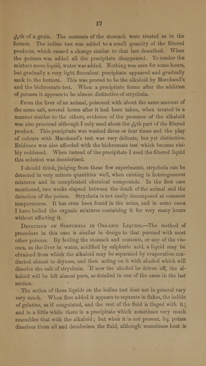 J^tli of a grain. The contents of the stomach were treated as in the former. The iodine test was added to a small quantity of the filtered products, which caused a change similar to that last described. When the potassa was added all the precipitate disappeared. To render the mixture more liquid, water was added. Nothing was seen for some hours, but gradually a very light flocculent precipitate appeared and gradually sank to the bottom. This was proved to be the alkaloid by Marchand's and the bichromate test. When a precipitate forms after the addition of potassa it appears to be almost distinctive of strychnia. From the liver of an animal, poisoned with about the same amount of the same salt, several hours after it had been taken, when treated in a manner similar to the others, evidence of the presence of the alkaloid was also procured although I only used about the ^V*b part of the filtered product. This precipitate was washed three or four times and the play of colours with Marchand's test was very delicate, but yet distinctive. Evidence was also afforded with the bichromate test which became visi- bly reddened. When instead of the precipitate I used the filtered liquid this solution was decolorized. I should think, judging from these few experiments, strychnia can be detected in very minute quantities well, when existing in heterogeneous mixtures and in complicated chemical compounds. In the first case mentioned, two weeks elapsed between the death of the animal and the detection of the poison. Strychnia is not easily decomposed at common temperatures. It has even been found in the urine, and in soms cases I have boiled the organic mixtures containing it for very many hours without affecting it. Detection of Strychnia in Organic Liquids.—The method of procedure in this case is similar in design to that pursued with most other poisons. By boiling the stomach and contents, or any of the vis- cera, as the liver in water, acidified by sulphuric acid, a liquid may be obtained from which the alkaloid may be separated by evaporation con- ducted almost to dryness, and then acting on it with alcohol which will dissolve the salt of strychnia. If now the alcohol be driven off, the al- kaloid will be left almost pure, as detailed in one of the cases in the last section. The action of these liquids on the iodine test does not in general vary very much. When first added it appears to separate in flakes, the iodide of gelatine, as if coagulated, and the rest of the fluid is tinged with it; and in a little while there is a precipitate which sometimes very much resembles that with the alkaloid; but when it is not present, liq. potass dissolves them all and decolorizes the fluid, although sometimes heat is