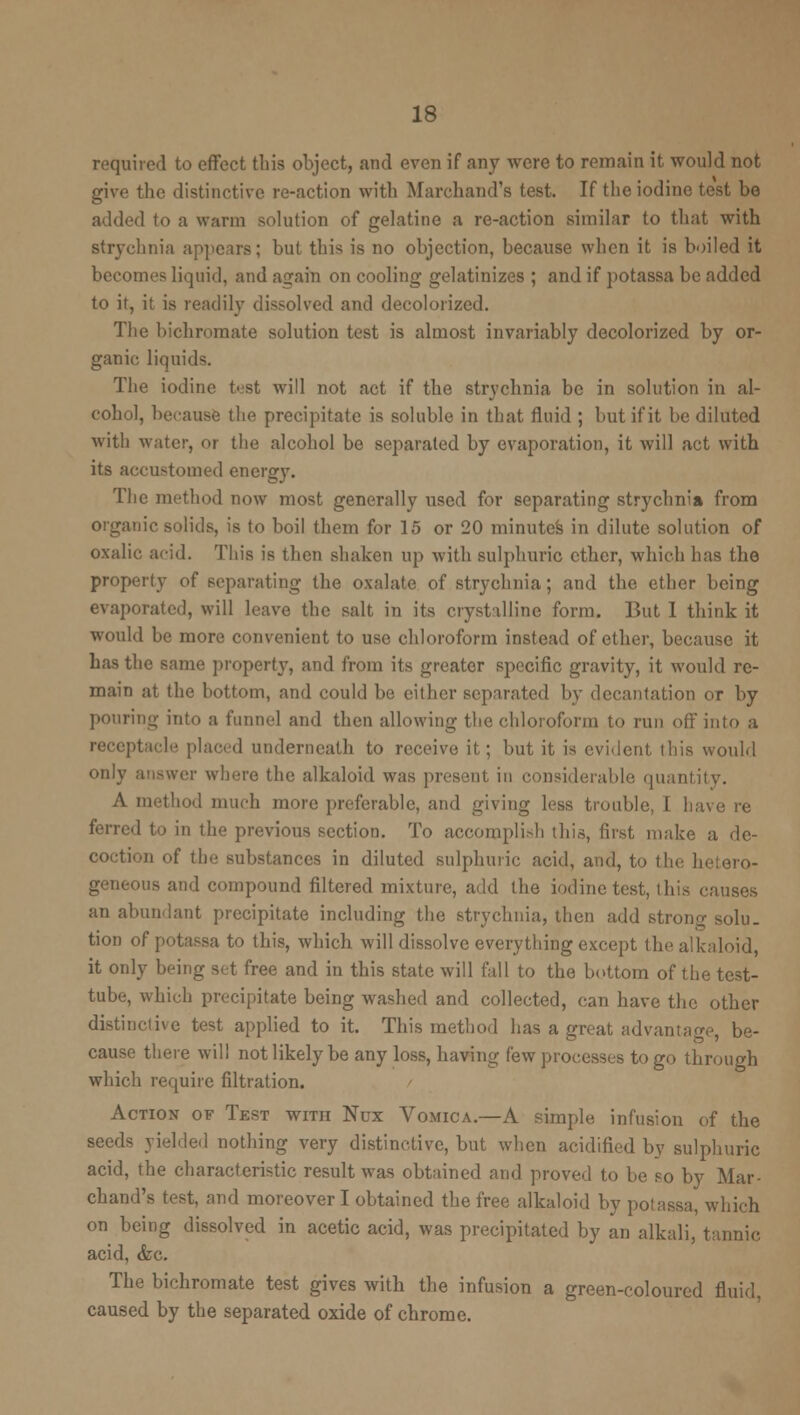 required to effect this object, and even if any were to remain it would not give the distinctive re-action with Marchand's test. If the iodine test be added to a warm solution of gelatine a re-action similar to that with strychnia appears; but this is no objection, because when it is boiled it becomes liquid, and again on cooling gelatinizes ; and if potassa be added to it, it is readily dissolved and decolorized. The bichromate solution test is almost invariably decolorized by or- ganic liquids. The iodine test will not act if the strychnia be in solution in al- cohol, because the precipitate is soluble in that fluid ; but if it be diluted with water, or the alcohol be separated by evaporation, it will act with its accustomed energy. The method now most generally used for separating strychnia from organic solids, is to boil them for 15 or 20 minutes in dilute solution of oxalic acid. This is then shaken up with sulphuric ether, which has the property of separating the oxalate of strychnia; and the ether being evaporated, will leave the salt in its crystalline form. But 1 think it would be more convenient to use chloroform instead of ether, because it has the same property, and from its greater specific gravity, it would re- main at the bottom, and could be either separated by decantation or by pouring into a funnel and then allowing the chloroform to run oft into a receptacle placed underneath to receive it; but it is evident this would only answer where the alkaloid was present in considerable quantity. A method much more preferable, and giving less trouble, I have re ferred to in the previous section. To accompli>h this, first make a de- coction of the substances in diluted sulphuric acid, and, to the hetero- ous and compound filtered mixture, add the iodine test, this causes an abundant precipitate including the strychnia, then add strong solu- tion of potassa to this, which will dissolve everything except the alkaloid, it only being set free and in this state will fall to the bottom of the test- tube, which precipitate being washed and collected, can have the other distinctive test applied to it. This method has a great advantage, be- cause there will not likely be any loss, having few processes to go through which require filtration. Action of Test with Nox Vomica.—A simple infusion of the seeds yielded nothing very distinctive, but when acidified by sulphuric acid, the characteristic result was obtained and proved to be so by Mar- chand's test, and moreover I obtained the free alkaloid by potassa^ which on being dissolved in acetic acid, was precipitated by an alkali, tannic acid, <fec. The bichromate test gives with the infusion a green-coloured fluid, caused by the separated oxide of chrome.