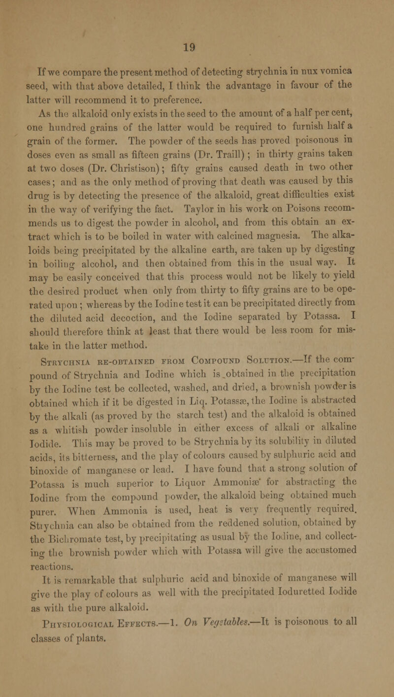 If we compare the present method of detecting strychnia in mvx vomica seed, with that above detailed, I think the advantage in favour of the latter will recommend it to preference. As the alkaloid only exists in the seed to the amount of a half per cent, one hundred grains of the latter would be required to furnish half a grain of the former. The powder of the seeds has proved poisonous in doses even as small as fifteen grains (Dr. Traill) ; in thirty grains taken at two doses (Dr. Christison); fifty grains caused death in two other cases; and as the only method of proving that death was caused by this drug is by detecting the presence of the alkaloid, great difficulties exist in the way of verifying the fact. Taylor in his work on Poisons recom- mends us to digest the powder in alcohol, and from this obtain an ex- tract which is to be boiled in water with calcined magnesia. The alka- loids being precipitated by the alkaline earth, are taken up by digesting in boiling alcohol, and then obtained from this in the usual way. It may be easily conceived that this process would not be likely to yield the desired product when only from thirty to fifty grains are to be ope- rated upon ; whereas by the Iodine test it can be precipitated directly from the diluted acid decoction, and the Iodine separated by Potassa. I should therefore think at least that there would be less room for mis- take in the latter method. Strychnia re-obtained from Compound Solution.—If the com- pound of Strychnia and Iodine which is.obtained in the precipitation by the Iodine test be collected, washed, and dried, a brownish powder is obtained which if it be digested in Liq. Potassa:, the Iodine is abstracted by the alkali (as proved by the starch test) and the alkaloid is obtained as a whitish powder insoluble in either excess of alkali or alkaline Iodide. This may be proved to be Strychnia by its solubility in diluted acids, its bitterness, and the play of colours caused by sulphuric acid and binoxide of manganese or lead. I have found that a strong solution of Potassa is much superior to Liquor Ammonite' for abstracting the Iodine from the compound powder, the alkaloid being obtained much purer. When Ammonia is used, heat is very frequently required. Stiychnia can also be obtained from the reddened solution, obtained by the Bichromate test, by precipitating as usual by the Iodine, and collect- inn- the brownish powder which with Potassa will give the accustomed reactions. It is remarkable that sulphuric acid and binoxide of manganese will give the play of colours as well with the precipitated Ioduretted Iodide as with the pure alkaloid. Physiological Effects.—1. On Vegetables.—It is poisonous to all classes of plants.