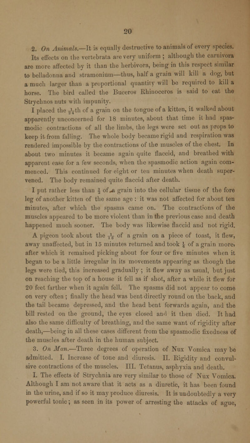 2. On Animals.—It is equally destructive to animals of every species. Its effects on the vertebrate are very uniform ; although the carnivore are more affected by it than the herbivora, being in this respect similar to belladonna and stramonium—thus, half a grain will kill a dog, but a much larger than a proportional quantity will be required to kill a horse. The bird called the Buceros Rhinoceros is said to eat the Strychnos nuts with impunity. I placed the ^th of a grain on the tongue of a kitten, it walked about apparently unconcerned for 18 minutes, about that time it had spas- modic contractions of all the limbs, the legs were set out as props to keep it from falling. The whole body became rigid and respiration was rendered impossible by the contractions of the muscles of the chest. In about two minutes it became again quite flaccid, and breathed with apparent ease for a few seconds, when the spasmodic action again com- menced. This continued for eight or ten minutes when death super- vened. The body remained quite flaccid after death. I put rather less than \ of*a grain into the cellular tissue of the fore leg of another kitten of the same age : it was not affected for about ten minutes, after which the spasms came on. The contractions of the musch s appeared to be more violent than in the previous case and death happened much sooner. The body was likewise flaccid and not rigid. A pigeon took about the T\ of a grain on a piece of toast, it flew, away unaffected, but in 15 minutes returned and took \ of a grain more? after which it remained picking about for four or five minutes when it began to be a little irregular in its movements appearing as though the legs were tied, this increased gradually ; it flew away as usual, but just on reaching the top of a house it fell as if shot, after a while it flew for 20 feet farther when it again fell. The spasms did not appear to come on very often ; finally the head was bent directly round on the back, and the tail became depressed, and the head bent forwards again, and the bill rested on the ground, the eyes closed and it then died. It had also the same difficulty of breathing, and the same want of rigidity after death,—being in all these cases different from the spasmodic fixedness of the muscles after death in the human subject. 3. On Man.—Three degrees of operation of Nux Vomica may be admitted. I. Increase of tone and diuresis. II. Rigidity and convul- sive contractions of the muscles. III. Tetanus, asphyxia and death. I. The effects of Strychnia are very similar to those of Nux Vomica. Although I am not aware that it acts as a diuretic, it has been found in the urine, and if so it may produce diuresis. It is undoubtedly a very powerful tonic; as seen in its power of arresting the attacks of ague,