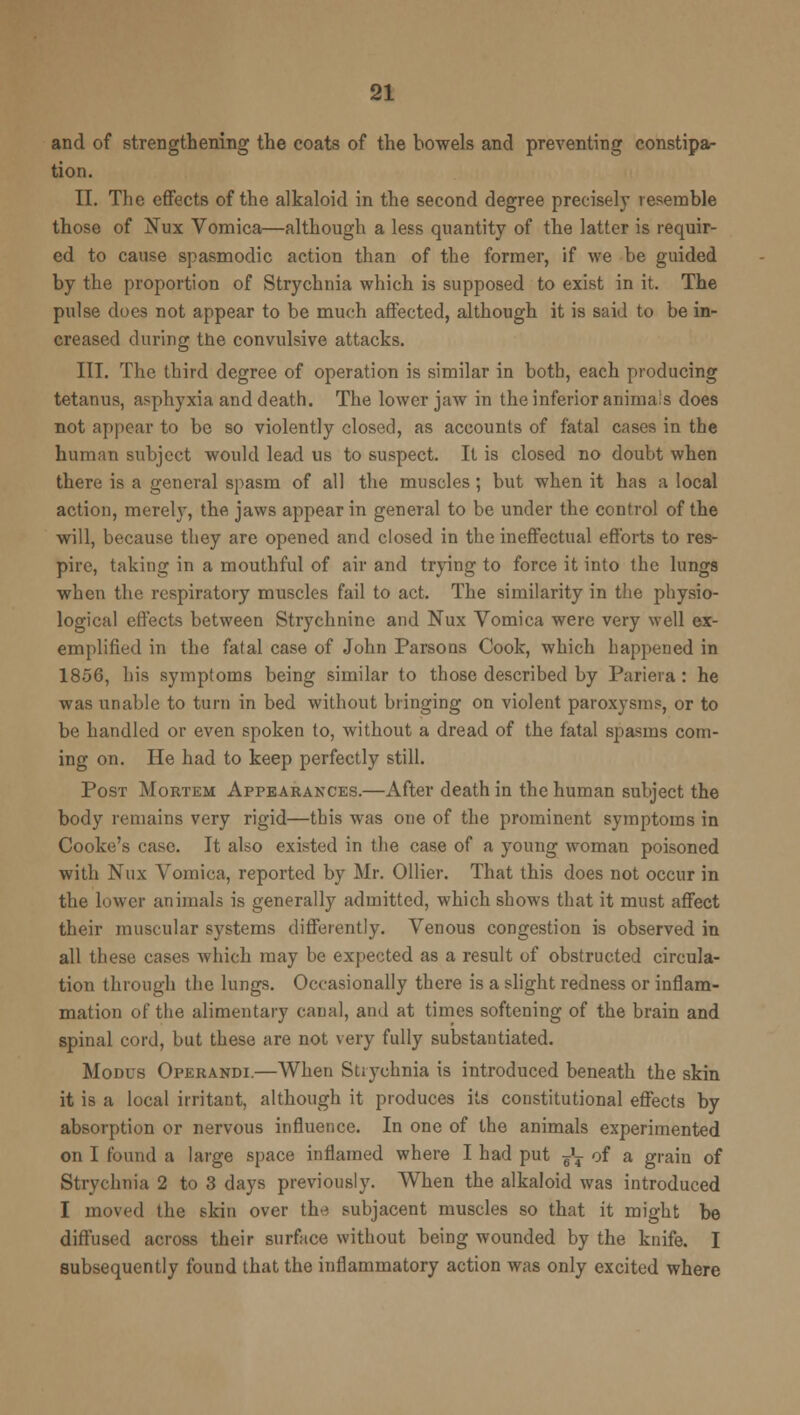 and of strengthening the coats of the bowels and preventing constipa- tion. II. The effects of the alkaloid in the second degree precisely resemble those of Nux Vomica—although a less quantity of the latter is requir- ed to cause spasmodic action than of the former, if we be guided by the proportion of Strychnia which is supposed to exist in it. The pulse does not appear to be much affected, although it is said to be in- creased during the convulsive attacks. III. The third degree of operation is similar in both, each producing tetanus, asphyxia and death. The lower jaw in the inferior animals does not appear to be so violently closed, as accounts of fatal cases in the human subject would lead us to suspect. It is closed no doubt when there is a general spasm of all the muscles; but when it has a local action, merely, the jaws appear in general to be under the control of the will, because they are opened and closed in the ineffectual efforts to res- pire, taking in a mouthful of air and trying to force it into the lungs when the respiratory muscles fail to act. The similarity in the physio- logical effects between Strychnine and Nux Vomica were very well ex- emplified in the fatal case of John Parsons Cook, which happened in 1856, his symptoms being similar to those described by Pariera : he was unable to turn in bed without bringing on violent paroxysms, or to be handled or even spoken to, without a dread of the fatal spasms com- ing on. He had to keep perfectly still. Post Mortem Appearances.—After death in the human subject the body remains very rigid—this was one of the prominent symptoms in Cooke's case. It also existed in tlie case of a young woman poisoned with Nux Vomica, reported by Mr. Oilier. That this does not occur in the lower animals is generally admitted, which shows that it must affect their muscular systems differently. Venous congestion is observed in all these cases which may be expected as a result of obstructed circula- tion through the lungs. Occasionally there is a slight redness or inflam- mation of the alimentary canal, and at times softening of the brain and spinal cord, but these are not very fully substantiated. Modus Operandi.—When Strychnia is introduced beneath the skin it is a local irritant, although it produces its constitutional effects by absorption or nervous influence. In one of the animals experimented on I found a large space inflamed where I had put J? of a grain of Strychnia 2 to 3 days previously. When the alkaloid was introduced I moved the skin over the subjacent muscles so that it might be diffused across their surface without being wounded by the knife. I subsequently found that the inflammatory action was only excited where