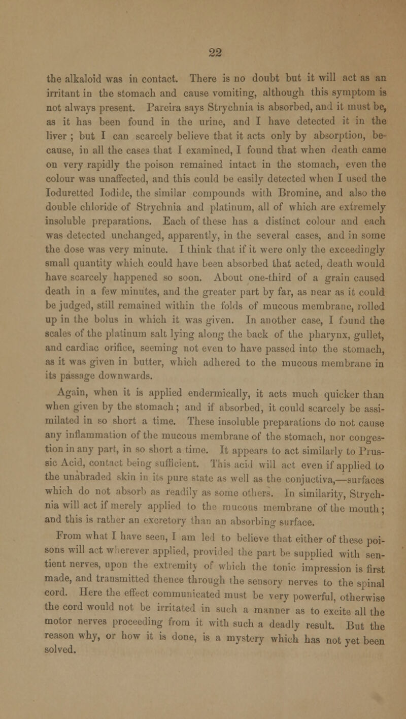 the alkaloid was in contact. There is no doubt but it will act as an irritant in the stomach and cause vomiting, although this symptom is not always present. Pareira says Strychnia is absorbed, and it must be, as it has been found in the urine, and I have detected it in the liver ; but I can scarcely believe that it acts only by absorption, be- cause, in all the cases that I examined, I found that when death came on very rapidly the poison remained intact in the stomach, even the colour was unaffected, and this could be easily detected when I used the Ioduretted Iodide, the similar compounds with Bromine, and also the double chloride of Strychnia and platinum, all of which arc extremely insoluble preparations. Each of those has a distinct colour and each was detected unchanged, apparently, in the several cases, and in some the dose was very minute. I think that if it were only the exceedingly small quantity which could Lave been absorbed that acted, death would have scarcely happened so soon. About one-third of a grain caused death in a few minutes, and the greater part by far, as near as it could be judged, still remained within the folds of mucous membrane, rolled up in the bolus in which it was given. In another case, I found the scales of the platinum salt lying along the back of the pharynx, gullet, and cardiac orifice, Beeming not even to have passed into the stomach, as it was given in baiter, which adhered to the mucous membrane in its passage downwards. Again, when it is applied endermically, it acts much quicker than when given by the stomach; and if absorbed, it could scarcely be assi- milated in so short a time. These insoluble preparations do not cause any inflammation of the mucous membrane of the stomach, nor conges- tion in any part, in so short a time. It appears to act similarly to Prus- aic Acid, contact being sufficient. This acid will act even if applied to the unabraded skin in its pure state as wed as the conjuctiva—surfaces which do not absorb as readily as some others. In similarity, Strych- nia will act if merely applied to the mucous membrane of the mouth; and this is rather an excretory than an absorbing surface. From what I have seen, 1 am lei to believe that either of these poi- sons will act wherever applied, provided the part be supplied with sen- tient nerves, upon the extremitj of which the tonic impression is first made, and transmitted thence through the sensory nerves to the spinal cord. Here the effect communicated must be very powerful, otherwise the cord would not be irritated in such a manner as to excite all the motor nerves proceeding from it with such a deadly result. But the reason why, or how it is done, is a mystery which has not yet been solved.