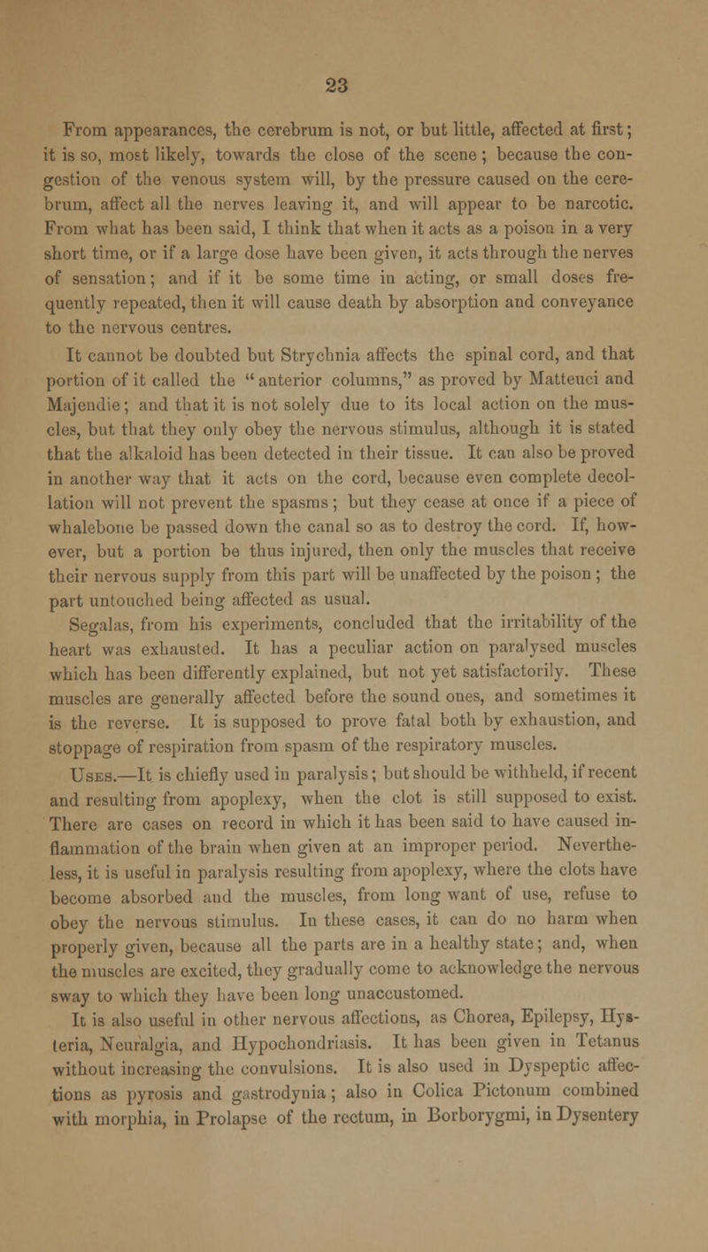 From appearances, the cerebrum is not, or but little, affected at first; it is so, most likely, towards the close of the scene; because the con- gestion of the venous system will, by the pressure caused on the cere- brum, affect all the nerves leaving it, and will appear to be narcotic. From what has been said, I think that when it acts as a poison in a very short time, or if a large dose have been given, it acts through the nerves of sensation; and if it be some time in acting, or small doses fre- quently repeated, then it will cause death by absorption and conveyance to the nervous centres. It cannot be doubted but Strychnia affects the spinal cord, and that portion of it called the anterior columns, as proved by Matteuci and Majendie; and that it is not solely due to its local action on the mus- cles, but that they only obey the nervous stimulus, although it is stated that the alkaloid has been detected in their tissue. It can also be proved in another way that it acts on the cord, because even complete decol- lation will not prevent the spasms; but they cease at once if a piece of whalebone be passed down the canal so as to destroy the cord. If, how- ever, but a portion be thus injured, then only the muscles that receive their nervous supply from this part will be unaffected by the poison ; the part untouched being affected as usual. Segal as, from his experiments, concluded that the irritability of the heart was exhausted. It has a peculiar action on paralysed muscles which has been differently explained, but not yet satisfactorily. These muscles are generally affected before the sound ones, and sometimes it is the reverse. It is supposed to prove fatal both by exhaustion, and stoppage of respiration from spasm of the respiratory muscles. Uses.—It is chiefly used in paralysis; but should be withheld, if recent and resulting from apoplexy, when the clot is still supposed to exist. There are cases on record in which it has been said to have caused in- flammation of the brain when given at an improper period. Neverthe- less, it is useful in paralysis resulting from apoplexy, where the clots have become absorbed and the muscles, from long want of use, refuse to obey the nervous stimulus. In these cases, it can do no harm when properly given, because all the parts are in a healthy state; and, when the muscles are excited, they gradually come to acknowledge the nervous sway to which they have been long unaccustomed. It is also useful in other nervous affections, as Chorea, Epilepsy, Hys- teria, Neuralgia, and Hypochondriasis. It has been given in Tetanus without increasing the convulsions. It is also used in Dyspeptic affec- tions as pyrosis and gastrodynia; also in Colica Pictonum combined with morphia, in Prolapse of the rectum, in Borborygmi, in Dysentery