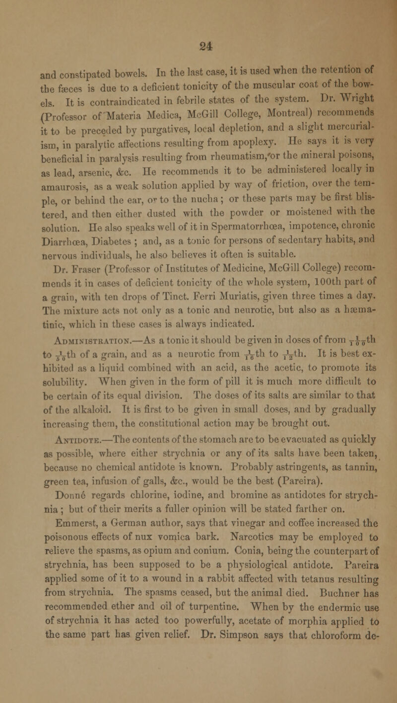 and constipated bowels. In the last case, it is used when the retention of the feces is due to a deficient tonicity of the muscular coat of the bow- els. It is contraindicated in febrile states of the system. Dr. Wright (Professor of Materia Medica, McGill College, Montreal) recommends it to be preceded by purgatives, local depletion, and a slight mercurial- ism, in paralytic affections resulting from apoplexy. He Bays it is very beneficial in paralysis resulting from rheumatism,'or the mineral poisons, as lead, arsenic, &c. He recommends it to be administered locally in amaurosis, as a weak solution applied by way of friction, over the tem- ple, or behind the ear, ov to the nucha; or these parts may be first blis- tered, and then either dusted with the powder or moistened with the solution. He also speaks well of it in Spermatorrhoea, impotence, chronic Diarrhoea, Diabetes ; and, as a tonic for persons of sedentary habits, and nervous individuals, he also believes it often is suitable. Dr. Fraser (Professor of Institutes of Medicine, McGill College) recom- mends it in cases of deficient tonicity of the whole system, 100th part of a grain, with ten drops of Tinct. Ferri Muriatis, given three times a day. The mixture acts not only as a tonic and neurotic, but also as a hajma- tinic, which in these cases is always indicated. Administration.—As a tonic it should be given in doses of from y^^1 to ^'jth of a grain, and as a neurotic from -Jg-th to y'^th. It is best ex- hibited as a liquid combined with an acid, as the acetic, to promote its solubility. When given in the form of pill it is much more difficult to be certain of its equal division. The doses of its salts are similar to that of the alkaloid. It is first to be given in small doses, and by gradually increasing them, the constitutional action may be brought out. Antidote.—The contents of the stomach are to be evacuated as quickly as possible, where either strychnia or any of its salts have been taken, because no chemical antidote is known. Probably astringents, as tannin, green tea, infusion of galls, &c, would be the best (Pareira). Donne regards chlorine, iodine, and bromine as antidotes for strych- nia ; but of their merits a fuller opinion will be stated farther on. Emmerst, a German author, says that vinegar and coffee increased the poisonous effects of nux vomica bark. Narcotics may be employed to relieve the spasms, as opium and conium. Conia, being the counterpart of strychnia, has been supposed to be a physiological antidote. Pareira applied some of it to a wound in a rabbit affected with tetanus resulting from strychnia. The spasms ceased, but the animal died. Buchner has recommended ether and oil of turpentine. When by the endcrmic use of strychnia it has acted too powerfully, acetate of morphia applied to the same part has given relief. Dr. Simpson says that chloroform de-