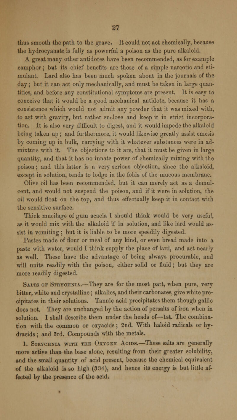 thus smooth the path to the grave. It could not act chemically, because the hydrocyanate is fully as powerful a poison as the pure alkaloid. A great many other antidotes have been recommended, as for example camphor; but its chief benefits are those of a simple narcotic and sti- mulant. Lard also has been much spoken about in the journals of the day; but it can act only mechanically, and must be taken in large quan- tities, and before any constitutional symptoms are present. It is easy to conceive that it would be a good mechanical antidote, because it has a consistence which would not admit any powder that it was mixed with, to act with gravity, but rather enclose and keep it in strict incorpora- tion. It is also very difficult to digest, and it would impede the alkaloid being taken up; and furthermore, it would likewise greatly assist emesis by coming up in bulk, carrying with it whatever substances were in ad- mixture with it. The objections to it are, that it must be given in large quantity, and that it has no innate power of chemically mixing with the poison; and this latter is a very serious objection, since the alkaloid, except in solution, tends to lodge in the folds of the mucous membrane. Olive oil has been recommended, but it can merely act as a demul- cent, and would not suspend the poison, and if it were in solution, the oil would float on the top, and thus effectually keep it in contact with the sensitive surface. Thick mucilage of gum acacia I should think would be very useful, as it would mix with the alkaloid if in solution, and like lard would as- sist in vomiting ; but it is liable to be more speedily digested. Pastes made of flour or meal of any kind, or even bread made into a paste with water, would I think supply the place of lard, and act nearly as well. These have the advantage of being always procurable, and will unite readily with the poison, either solid or fluid ; but they are more readily digested. Salts of Strychnia.—They are for the most part, when pure, very bitter, white and crystalline; alkalies, and their carbonates, give white pre- cipitates in their solutions. Tannic acid precipitates them though gallic does not. They are unchanged by the action of persalts of iron when in solution. I shall describe them under the heads of—1st. The combina- tion with the common or oxyacids; 2nd, With haloid radicals or hy- dracids ; and 3rd. Compounds with the metals. 1. Strychnia with the Oxygen Acids.—These salts are generally more active than the base alone, resulting from their greater solubility, and the small quantity of acid present, because the chemical equivalent of the alkaloid is so high (334), and hence its energy is but little af- fected by the presence of the acid.