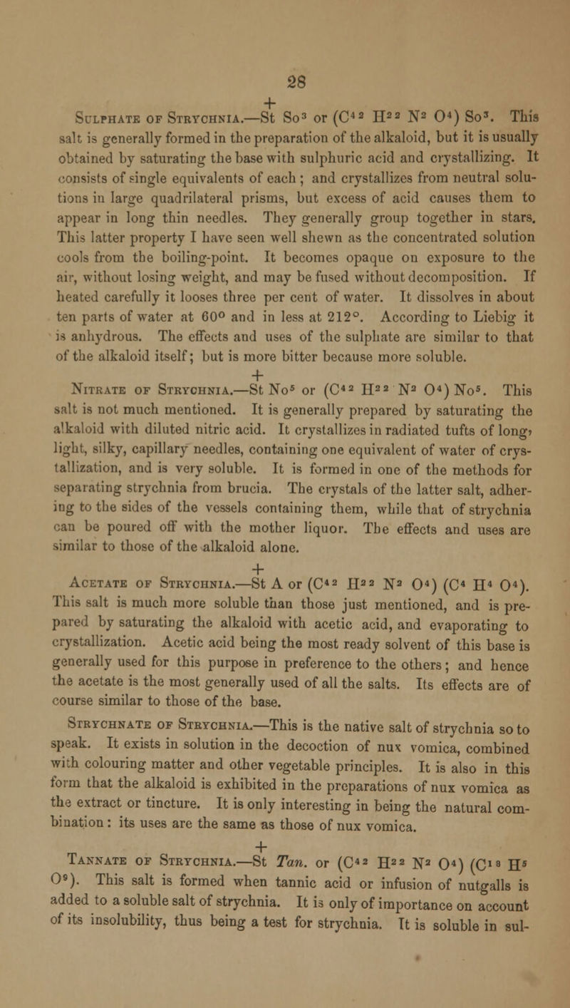 Sulphate of Strychnia.—St So3 or (C43 H23 N3 O4) So3. This salt is generally formed in the preparation of the alkaloid, but it is usually obtained by saturating the base with sulphuric acid and crystallizing. It consists of single equivalents of each ; and crystallizes from neutral solu- tions in large quadrilateral prisms, but excess of acid causes them to appear in long thin needles. They generally group together in stars. This latter property I have seen well shewn as the concentrated solution cools from the boiling-point. It becomes opaque on exposure to the air, without losing weight, and may be fused without decomposition. If heated carefully it looses three per cent of water. It dissolves in about ten parts of water at 60° and in less at 212°. According to Liebig it is anhydrous. The effects and uses of the sulphate are similar to that of the alkaloid itself; but is more bitter because more soluble. + Nitrate of Strychnia.—St No5 or (C42 H33 N3 04)No5. This salt is not much mentioned. It is generally prepared by saturating the alkaloid with diluted nitric acid. It crystallizes in radiated tufts of long* light, silky, capillary needles, containing one equivalent of water of crys- tallization, and is very soluble. It is formed in one of the methods for separating strychnia from brucia. The crystals of the latter salt, adher- ing to the sides of the vessels containing them, while that of strychnia can be poured off with the mother liquor. The effects and uses are similar to those of the alkaloid alone. + Acetate of Strychnia.—St A or (C42 II22 N3 O4) (C4 II4 O4). This salt is much more soluble than those just mentioned, and is pre- pared by saturating the alkaloid with acetic acid, and evaporating to crystallization. Acetic acid being the most ready solvent of this base is generally used for this purpose in preference to the others; and hence the acetate is the most generally used of all the salts. Its effects are of course similar to those of the base. Strychnate of Strychnia.—This is the native salt of strychnia so to speak. It exists in solution in the decoction of nux vomica, combined with colouring matter and other vegetable principles. It is also in this form that the alkaloid is exhibited in the preparations of nux vomica as the extract or tincture. It is only interesting in being the natural com- bination : its uses are the same as those of nux vomica. Tannate of Strychnia.—St Tan. or (C42 H33 N3 O4) (C18 H5 O9). This salt is formed when tannic acid or infusion of nutgalls is added to a soluble salt of strychnia. It is only of importance on account of its insolubility, thus being a test for strychnia. It is soluble in sul-