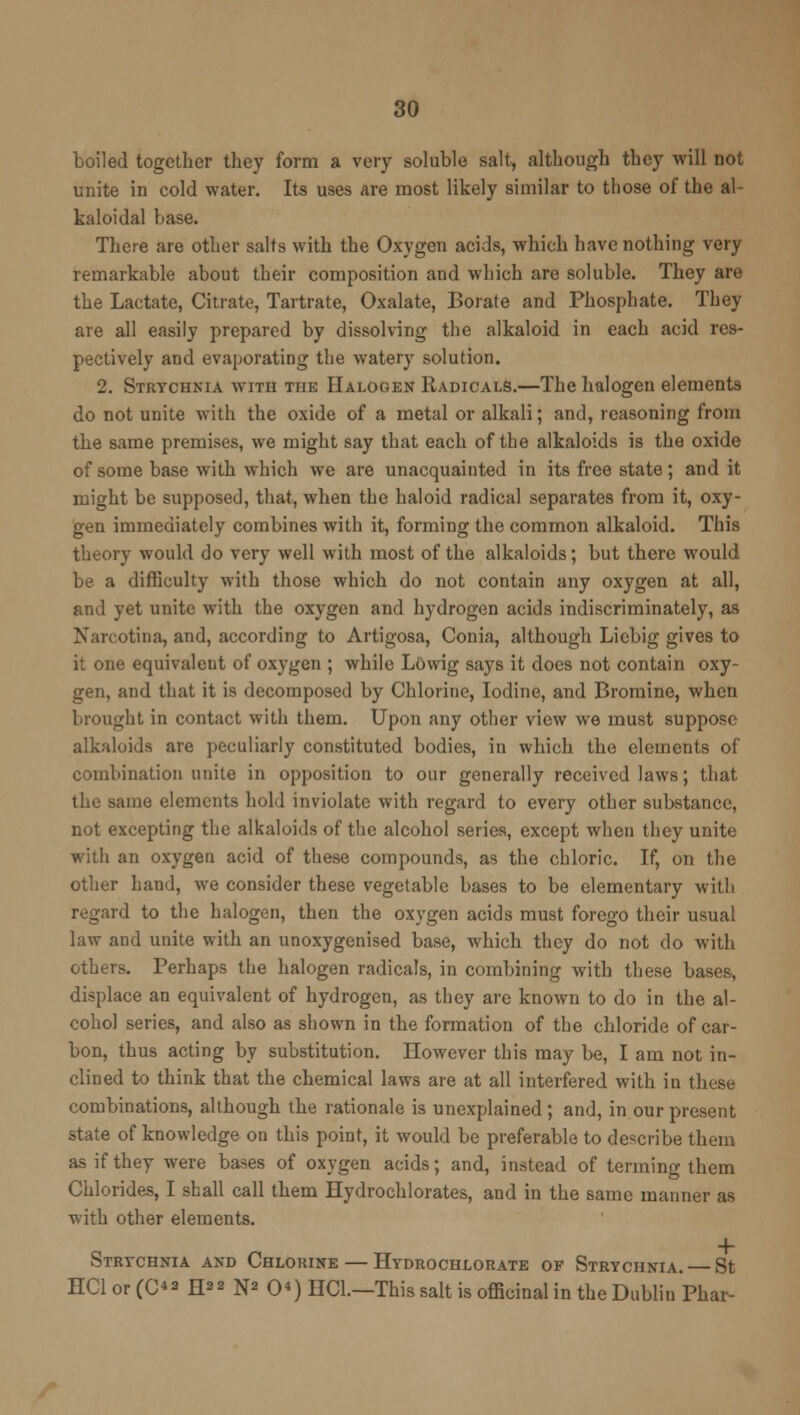 boiled together they form a very soluble salt, although they will not unite in cold water. Its uses are most likely similar to those of the al- kaloidal base. There are other salts with the Oxygen acids, which have nothing very remarkable about their composition and which are soluble. They are the Lactate, Citrate, Tartrate, Oxalate, Borate and Phosphate. They are all easily prepared by dissolving the alkaloid in each acid res- pectively and evaporating the watery solution. 2. Strychnia with the Halogen Radicals.—The halogen elements do not unite with the oxide of a metal or alkali; and, reasoning from the same premises, we might say that each of the alkaloids is the oxide of some base with which we are unacquainted in its free state; and it might be supposed, that, when the haloid radical separates from it, oxy- gen immediately combines with it, forming the common alkaloid. This theory would do very well with most of the alkaloids; but there would be a difficulty with those which do not contain any oxygen at all, and yet unite with the oxygen and hydrogen acids indiscriminately, as Narcotina, and, according to Artigosa, Conia, although Licbig gives to it one equivalent of oxygen ; while Lovvig says it does not contain oxy- gen, and that it is decomposed by Chlorine, Iodine, and Bromine, when brought in contact with them. Upon any other view we must suppose alkaloids are peculiarly constituted bodies, in which the elements of combination unite in opposition to our generally received laws; that the same elements hold inviolate with regard to every other substance, not excepting the alkaloids of the alcohol series, except when they unite with an oxygen acid of these compounds, as the chloric. If, on the other hand, we consider these vegetable bases to be elementary with regard to the halogen, then the oxygen acids must forego their usual law and unite with an unoxygenised base, which they do not do with others. Perhaps the halogen radicals, in combining with these bases, displace an equivalent of hydrogen, as they are known to do in the al- cohol series, and also as shown in the formation of the chloride of car- bon, thus acting by substitution. However this may be, I am not in- clined to think that the chemical laws are at all interfered with in these combinations, although the rationale is unexplained ; and, in our present state of knowledge on this point, it would be preferable to describe them as if they were bases of oxygen acids; and, instead of terming them Chlorides, I shall call them Hydrochlorates, and in the same manner as with other elements. Strychnia and Chlorine — Hydrochlorate of Strychnia. — St HC1 or (C*a H** N* 0«) HC1.—This salt is officinal in the Dublin Phar-