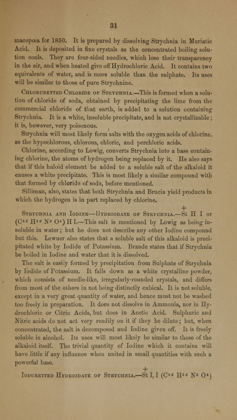 macopcea for 1850. It is prepared by dissolving Strychnia in Muriatic Acid. It is deposited in fine crystals as the concentrated boiling solu- tion cools. They are four-sided needles, which lose their transparency in the air, and when heated give off Hydrochloric Acid. It contains two equivalents of water, and is more soluble than the sulphate. Its uses will be similar to those of pure Strychnine. Chloruretted Chloride of Strychnia.—This is formed when a solu- tion of chloride of soda, obtained by precipitating the lime from the commercial chloride of that earth, is added to a solution containing Strychnia. It is a white, insoluble precipitate, and is not crystallizable ; it is, however, very poisonous. Strychnia will most likely form salts with the oxygen acids of chlorine, as the bypochlorous, chlorous, chloric, and perchloric acids. Chlorine, according to Lowig, converts Strychnia into a base contain- ing chlorine, the atoms of hydrogen being replaced by it. He also says that if this haloid element be added to a soluble salt of the alkaloid it causes a white precipitate. This is most likely a similar compound with that formed by chloride of soda, before mentioned. Silliman, also, states that both Strychnia and Brucia yield products in which the hydrogen is in part replaced by chlorine. + Strychnia and Iodine—Hydriodate of Strychnia.—St H I or (C42 H22 N2 O4) HI.—This salt is mentioned by Lowig as being in- soluble in water; but he does not describe any other Iodine compound but this. Lewuer also states that a soluble salt of this alkaloid is preci- pitated white by Iodide of Potassium. Brande states that if Strychnia be boiled in Iodine and water that it is dissolved. The salt is easily formed by precipitation from Sulphate of Strychnia by Iodide of Potassium. It falls down as a white crystalline powder, which consists of needle-like, irregularly-rounded crystals,, and differs from most of the others in not being distinctly cubical. It is not soluble, except in a very great quantity of water, and hence must not be washed too freely in preparation. It does not dissolve in Ammonia, nor in Hy- drochloric or Citric Acids, but does in Acetic Acid. Sulphuric and Nitric acids do not act very readily on it if they be dilute; but, when concentrated, the salt is decomposed and Iodine given off. It is freely soluble in alcohol. Its uses will most likely be similar to those of the alkaloid itself. The trivial quantity of Iodine which it contains will have little if any influence when united in small quantities with such a powerful base. + Ioduretted Hydriodate of Strychnia.—St I, I (C42 H22 N2 O4)