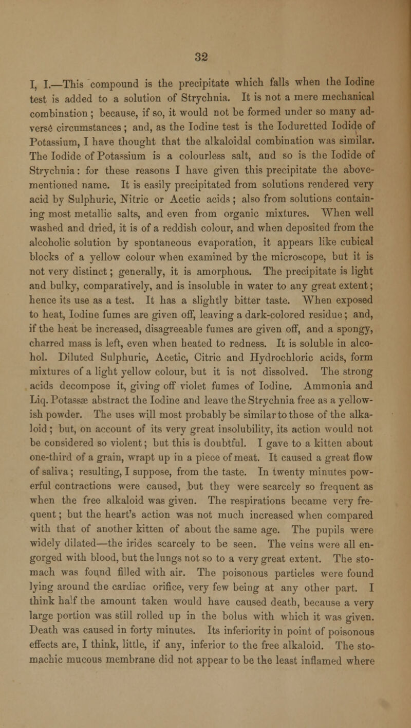 I, I.—This compound is the precipitate which falls when the Iodine test is added to a solution of Strychnia. It is not a mere mechanical combination ; because, if so, it would not be formed under so many ad- verse circumstances ; and, as the Iodine test is the Ioduretted Iodide of Potassium, I have thought that the alkaloidal combination was similar. The Iodide of Potassium is a colourless salt, and so is the Iodide of Strychnia: for these reasons I have given this precipitate the above- mentioned name. It is easily precipitated from solutions rendered very acid by Sulphuric, Nitric or Acetic acids; also from solutions contain- ing most metallic salts, and even from organic mixtures. When well washed and dried, it is of a reddish colour, and when deposited from the alcoholic solution by spontaneous evaporation, it appears like cubical blocks of a yellow colour when examined by the microscope, but it is not very distinct; generally, it is amorphous. The precipitate is light and bulky, comparatively, and is insoluble in water to any great extent; hence its use as a test. It has a slightly bitter taste. When exposed to heat, Iodine fumes are given off, leaving a dark-colored residue; and, if the heat be increased, disagreeable fumes are given off, and a spongy, charred mass is left, even when heated to redness. It is soluble in alco- hol. Diluted Sulphuric, Acetic, Citric and Hydrochloric acids, form mixtures of a light yellow colour, but it is not dissolved. The strong acids decompose it, giving off violet fumes of Iodine. Ammonia and Liq. Potassae abstract the Iodine and leave the Strychnia free as a yellow- ish powder. The uses will most probably be similar to those of the alka- loid ; but, on account of its very great insolubility, its action would not be considered so violent; but this is doubtful. I gave to a kitten about one-third of a grain, wrapt up in a piece of meat. It caused a great flow of saliva; resulting, I suppose, from the taste. In twenty minutes pow- erful contractions were caused, but they were scarcely so frequent as when the free alkaloid was given. The respirations became very fre- quent ; but the heart's action was not much increased when compared with that of another kitten of about the same age. The pupils were widely dilated—the irides scarcely to be seen. The veins were all en- gorged with blood, but the lungs not so to a very great extent. The sto- mach was found filled with air. The poisonous particles were found lying around the cardiac orifice, very few being at any other part. I think half the amount taken would have caused death, because a very large portion was still rolled up in the bolus with which it was given. Death was caused in forty minutes. Its inferiority in point of poisonous effects are, I think, little, if any, inferior to the free alkaloid. The sto- machic mucous membrane did not appear to be the least inflamed where