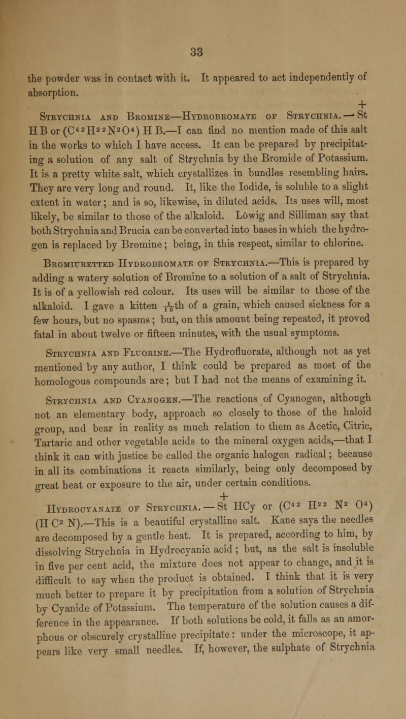 the powder was in contact with it. It appeared to act independently of absorption. + Strychnia and Bromine—Hydrobromate of Strychnia. —St HB or (C42H22N204) H B.—I can find no mention made of this salt in the works to which I have access. It can be prepared by precipitat- ing a solution of any salt of Strychnia by the Bromide of Potassium. It is a pretty white salt, which crystallizes in bundles resembling hairs. They are very long and round. It, like the Iodide, is soluble to a slight extent in water; and is so, likewise, in diluted acids. Its uses will, most likely, be similar to those of the alkaloid. Lowig and Silliman say that both Strychnia and Brucia can be converted into bases in which the hydro- gen is replaced by Bromine; being, in this respect, similar to chlorine. Bromiuretted Hydrobromate of Strychnia.—This is prepared by adding a watery solution of Bromine to a solution of a salt of Strychnia. It is of a yellowish red colour. Its uses will be similar to those of the alkaloid. I gave a kitten yL-th of a grain, which caused sickness for a few hours, but no spasms; but, on this amount being repeated, it proved fatal in about twelve or fifteen minutes, with the usual symptoms. Strychnia and Fluorine.—The Hydrofluorate, although not as yet mentioned by any author, I think could be prepared as most of the homologous compounds are; but I had not the means of examining it. Strychnia and Cyanogen.—The reactions of Cyanogen, although not an elementary body, approach so closely to those of the haloid group, and bear in reality as much relation to them as Acetic, Citric, Tartaric and other vegetable acids to the mineral oxygen acids,—that I think it can with justice be called the organic halogen radical; because in all its combinations it reacts similarly, being only decomposed by great heat or exposure to the air, under certain conditions. Hydrocyanate of Strychnia. —St HCy or (C«2 H22 N2 0*) (H C2 N).—This is a beautiful crystalline salt. Kane says the needles are decomposed by a gentle heat. It is prepared, according to him, by dissolving Strychnia in Hydrocyanic acid ; but, as the salt is insoluble in five per cent acid, the mixture does not appear to change, and it is difficult to say when the product is obtained. I think that it is very much better to prepare it by precipitation from a solution of Strychnia by Cyanide of Potassium. The temperature of the solution causes a dif- ference in the appearance. If both solutions be cold, it falls as an amor- phous or obscurely crystalline precipitate : under the microscope, it ap- pears like very small needles. If, however, the sulphate of Strychnia