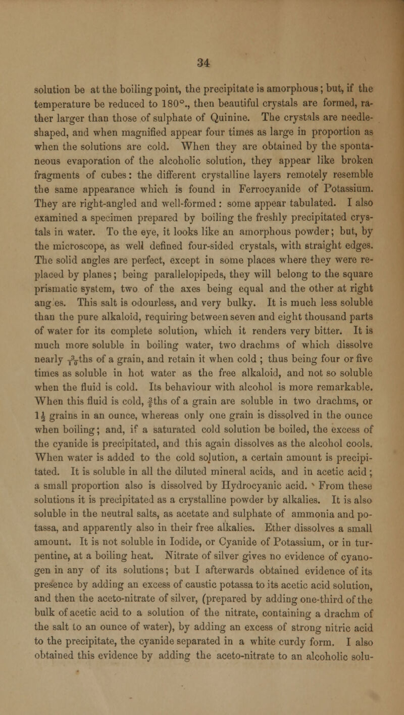 solution be at the boiling point, the precipitate is amorphous; but, if the temperature be reduced to 180°., then beautiful crystals are formed, ra- ther larger than those of sulphate of Quinine. The crystals are needle- shaped, and when magnified appear four times as large in proportion as when the solutions are cold. When they are obtained by the sponta- neous evaporation of the alcoholic solution, they appear like broken fragments of cubes: the different crystalline layers remotely resemble the same appearance which is found in Ferrocyanide of Potassium. They are right-angled and well-formed : some appear tabulated. I also examined a specimen prepared by boiling the freshly precipitated crys- tals in water. To the eye, it looks like an amorphous powder; but, by the microscope, as well defined four-sided crystals, with straight edges. The solid angles are perfect, except in some places where they were re- placed by planes; being parallelopipeds, they will belong to the square prismatic system, two of the axes being equal and the other at right ang.es. This salt is odourless, and very bulky. It is much less soluble than the pure alkaloid, requiring between seven and eight thousand parts of water for its complete solution, which it renders very bitter. It is much more soluble in boiling water, two drachms of which dissolve nearly fg-ths of a grain, and retain it when cold ; thus being four or five times as soluble in hot water as the free alkaloid, and not so soluble when the fluid is cold. Its behaviour with alcohol is more remarkable. When this fluid is cold, f ths of a grain are soluble in two drachms, or 1 \ grains in an ounce, whereas only one grain is dissolved in the ounce when boiling; and, if a saturated cold solution be boiled, the excess of the cyanide is precipitated, and this again dissolves as the alcohol cools. When water is added to the cold sojution, a certain amount is precipi- tated. It is soluble in all the diluted mineral acids, and in acetic acid ; a small proportion also is dissolved by Hydrocyanic acid. N From these solutions it is precipitated as a crystalline powder by alkalies. It is also soluble in the neutral salts, as acetate and sulphate of ammonia and po- tassa, and apparently also in their free alkalies. Ether dissolves a small amount. It is not soluble in Iodide, or Cyanide of Potassium, or in tur- pentine, at a boiling heat. Nitrate of silver gives no evidence of cyano- gen in any of its solutions; bit I afterwards obtained evidence of its presence by adding an excess of caustic potassa to its acetic acid solution, and then the aceto-nitrate of silver, (prepared by adding one-third of the bulk of acetic acid to a solution of the nitrate, containing a drachm of the salt to an ounce of water), by adding an excess of strong nitric acid to the precipitate, the cyanide separated in a white curdy form. I also obtained this evidence by adding the aceto-nitrate to an alcoholic solu-