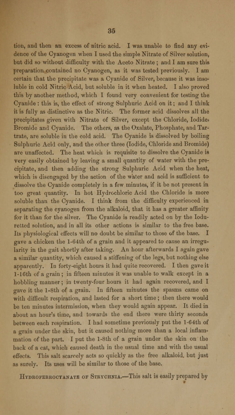 tion, and then an excess of nitric acid. I was unable to find any evi- dence of the Cyanogen when I used the simple Nitrate of Silver solution, but did so without difficulty with the Aceto Nitrate ; and I am sure this preparation contained no Cyanogen, as it was tested previously. I am certain that the precipitate was a Cyanide of Silver, because it was inso- luble in cold Nitric Acid, but soluble in it when heated. I also proved this by another method, which I found very convenient for testing the Cyanide : this is, the effect of strong Sulphuric Acid on it; and I think it is fully as distinctive as the Nitric. The former acid dissolves all the precipitates given with Nitrate of Silver, except the Chloride, Iodidei Bromide and Cyanide. The others, as the Oxalate, Phosphate, and Tar- trate, are soluble in the cold acid. The Cyanide is dissolved by boiling Sulphuric Acid only, and the other three (Iodide, Chloride and Bromide) are unaffected. The heat which is requisite to dissolve the Cyanide is very easily obtained by leaving a small quantity of water with the pre- cipitate, and then adding the strong Sulphuric Acid when the heat, which is disengaged by the action of the water and acid is sufficient to dissolve the Cyanide completely in a few minutes, if it be not present in too great quantity. In hot Hydrochloric Acid the Chloride is more soluble than the Cyanide. I think from the difficulty experienced in separating the cyanogen from the alkaloid, that it has a greater affinity for it than for the silver. The Cyanide is readily acted on by the Iodu- retted solution, and in all its other actions is similar to the free base. Its physiological effects will no doubt be similar to those of the base. I gave a chicken the 1-G4th of a grain and it appeared to cause an irregu- larity in the gait shortly after taking. An hour afterwards I again gave a similar quantity, which caused a stiffening of the legs, but nothing else apparently. In forty-eight hours it had quite recovered. I then gave it l-16th of a grain ; in fifteen minutes it was unable to walk except in a hobbling manner; in twenty-four hours it had again recovered, and I gave it the l-8th of a grain. In fifteen minutes the spasms came on with difficult respiration, and lasted for a short time ; then there would be ten minutes intermission, when they would again appear. It died in about an hour's time, and towards the end there were thirty seconds between each respiration. I had sometime previously put the l-64th of a grain under the skin, but it caused nothing more than a local inflam- mation of the part. I put the l-8th of a grain under the skin on the back of a cat, which caused death in the usual time and with the usual effects. This salt scarcely acts so quickly as the free alkaloid, but just as surely. Its uses will be similar to those of the base. Hydroferrocyanate of Strychnia.—This salt is easily prepared by