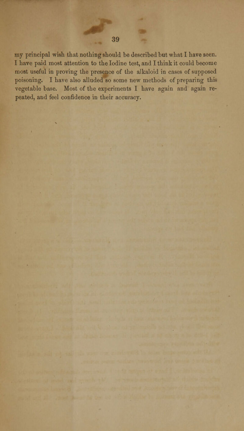 my principal wish that nothing should be described but what I have seen. I have paid most attention to the Iodine test, and I think it could become most useful in proving the presence of the alkaloid in cases of supposed poisoning. I have also alluded so some new methods of preparing this vegetable base. Most of the experiments I have again and again re- peated, and feel confidence in their accuracy.