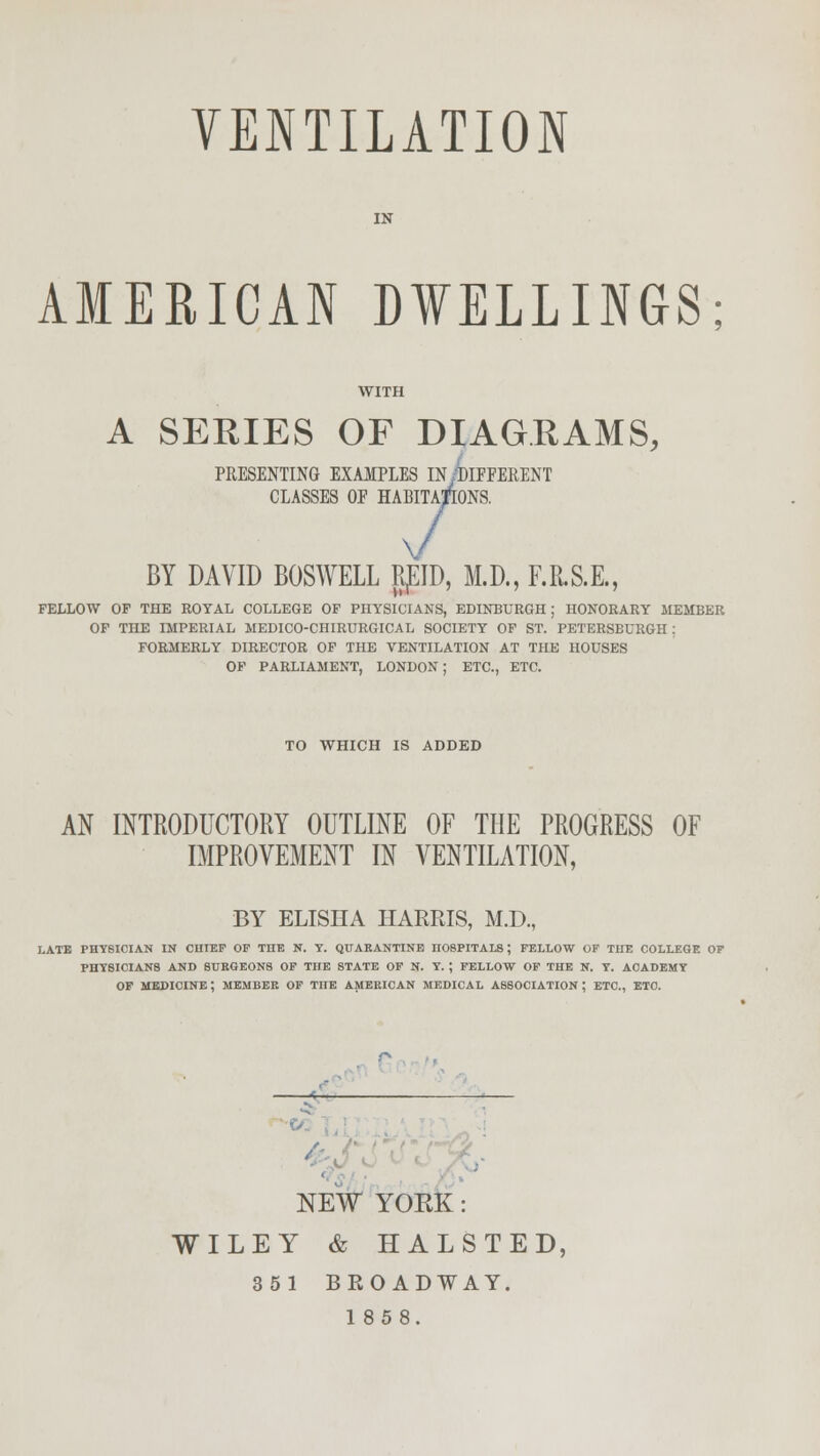 VENTILATION IN AMERICAN DWELLINGS WITH A SEEIES OF DIAGRAMS, PRESENTING EXAMPLES IN/DIFFERENT CLASSES OF HABITATIONS. 7 BY DAVID BOSWELL RpID, M.D., F.R.S.E., FELLOW OF THE ROYAL COLLEGE OF PHYSICIANS, EDINBURGH; HONORARY MEMBER OF TnE IMPERIAL MEDICO-CHIRURGICAL SOCIETY OF ST. PETERSBURGH ; FORMERLY DIRECTOR OF THE VENTILATION AT THE HOUSES OF PARLIAMENT, LONDON; ETC., ETC. TO WHICH IS ADDED AN INTRODUCTORY OUTLINE OF THE PROGRESS OF IMPROVEMENT IN VENTILATION, BY ELISHA HARRIS, M.D., LATE PHYSICIAN IN CHIEF OF THE N. Y. QUARANTINE HOSPITALS ; FELLOW OF THE COLLEGE OF PHYSICIANS AND SURGEONS OF THE STATE OF N. Y. ; FELLOW OF THE N. Y. ACADEMY OF MEDICINE; MEMBER OF THE AMERICAN MEDICAL ASSOCIATION ; ETC., ETC. / NEW YOKK: WILEY & HALSTED, 351 BROADWAY. 1858.