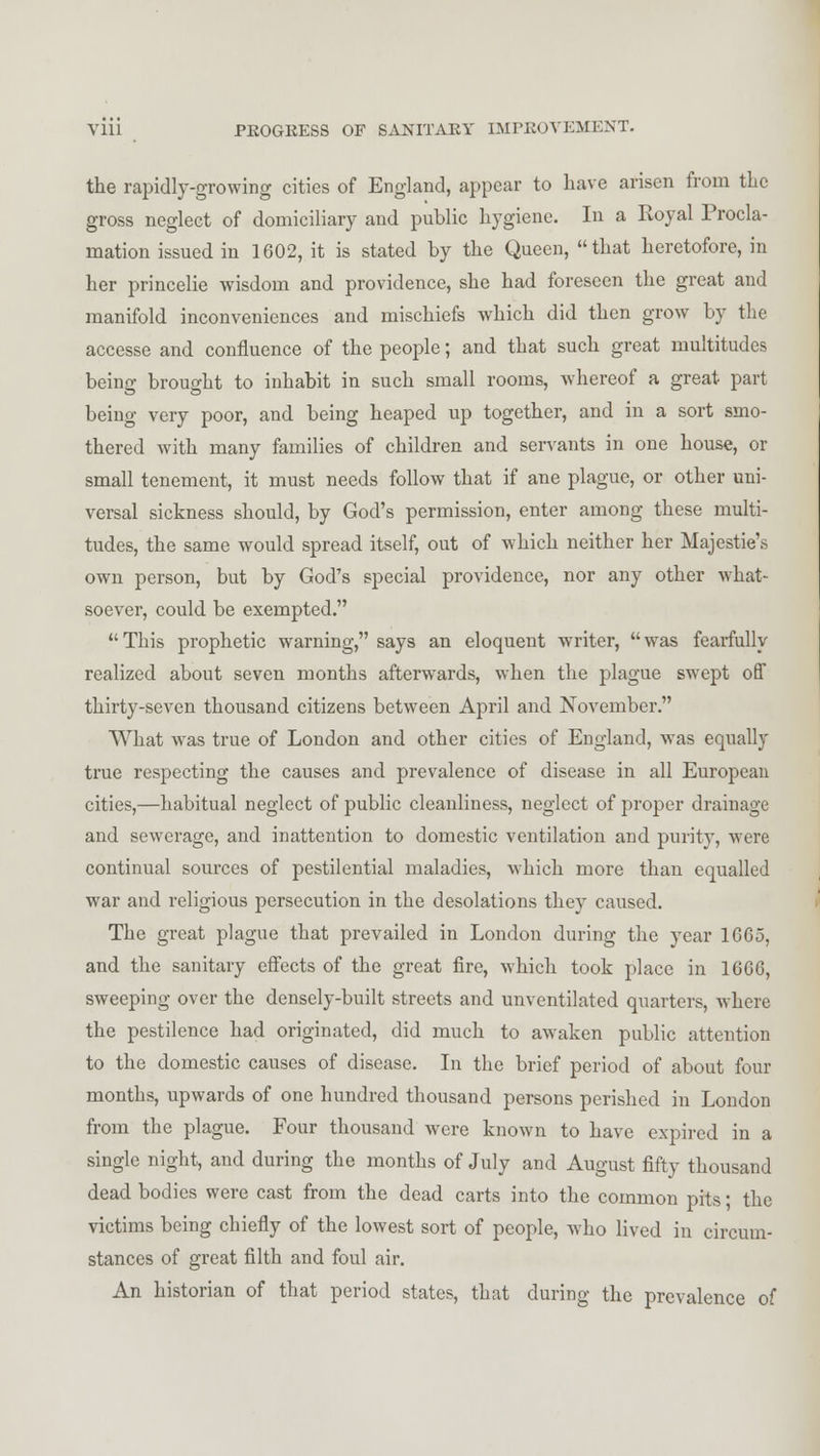 the rapidly-growing cities of England, appear to have arisen from the gross neglect of domiciliary and public hygiene. In a Royal Procla- mation issued in 1602, it is stated by the Queen, that heretofore, in her princelie wisdom and providence, she had foreseen the great and manifold inconveniences and mischiefs which did then grow by the accesse and confluence of the people; and that such great multitudes being brought to inhabit in such small rooms, whereof a great part being very poor, and being heaped up together, and in a sort smo- thered with many families of children and servants in one house, or small tenement, it must needs follow that if ane plague, or other uni- versal sickness should, by God's permission, enter among these multi- tudes, the same would spread itself, out of which neither her Majestie's own person, but by God's special providence, nor any other what- soever, could be exempted. This prophetic warning, says an eloquent writer, was fearfully realized about seven months afterwards, when the plague swept off thirty-seven thousand citizens between April and November. What was true of London and other cities of England, was equally true respecting the causes and prevalence of disease in all European cities,—habitual neglect of public cleanliness, neglect of proper drainage and sewerage, and inattention to domestic ventilation and purity, were continual sources of pestilential maladies, which more than equalled war and religious persecution in the desolations they caused. The great plague that prevailed in London during the year 1665, and the sanitary effects of the great fire, which took place in 1666, sweeping over the densely-built streets and unventilated quarters, where the pestilence had originated, did much to awaken public attention to the domestic causes of disease. In the brief period of about four months, upwards of one hundred thousand persons perished in London from the plague. Four thousand were known to have expired in a single night, and during the months of July and August fifty thousand dead bodies were cast from the dead carts into the common pits; the victims being chiefly of the lowest sort of people, who lived in circum- stances of great filth and foul air. An historian of that period states, that during the prevalence of