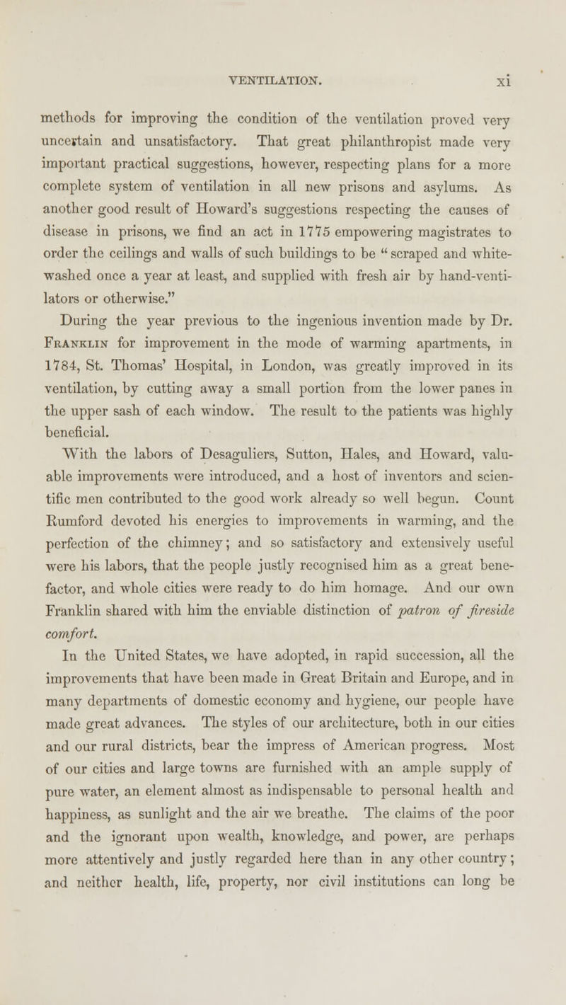 methods for improving the condition of the ventilation proved very uncertain and unsatisfactory. That great philanthropist made very important practical suggestions, however, respecting plans for a more complete system of ventilation in all new prisons and asylums. As another good result of Howard's suggestions respecting the causes of disease in prisons, we find an act in 1115 empowering magistrates to order the ceilings and walls of such buildings to be  scraped and white- washed once a year at least, and supplied with fresh air by hand-venti- lators or otherwise. During the year previous to the ingenious invention made by Dr. Franklin for improvement in the mode of warming apartments, in 1*784, St. Thomas' Hospital, in London, was greatly improved in its ventilation, by cutting away a small portion from the lower panes in the upper sash of each window. The result to the patients was highly beneficial. With the labors of Desaguliers, Sutton, Hales, and Howard, valu- able improvements were introduced, and a host of inventors and scien- tific men contributed to the good work already so well begun. Count Rumford devoted his energies to improvements in warming, and the perfection of the chimney; and so satisfactory and extensively useful were his labors, that the people justly recognised him as a great bene- factor, and whole cities were ready to do him homage. And our own Franklin shared with him the enviable distinction of patron of fireside comfort. In the United States, we have adopted, in rapid succession, all the improvements that have been made in Great Britain and Europe, and in many departments of domestic economy and hygiene, our people have made great advances. The styles of our architecture, both in our cities and our rural districts, bear the impress of American progress. Most of our cities and large towns are furnished with an ample supply of pure water, an element almost as indispensable to personal health and happiness, as sunlight and the air we breathe. The claims of the poor and the ignorant upon wealth, knowledge, and power, are perhaps more attentively and justly regarded here than in any other country; and neither health, life, property, nor civil institutions can long be