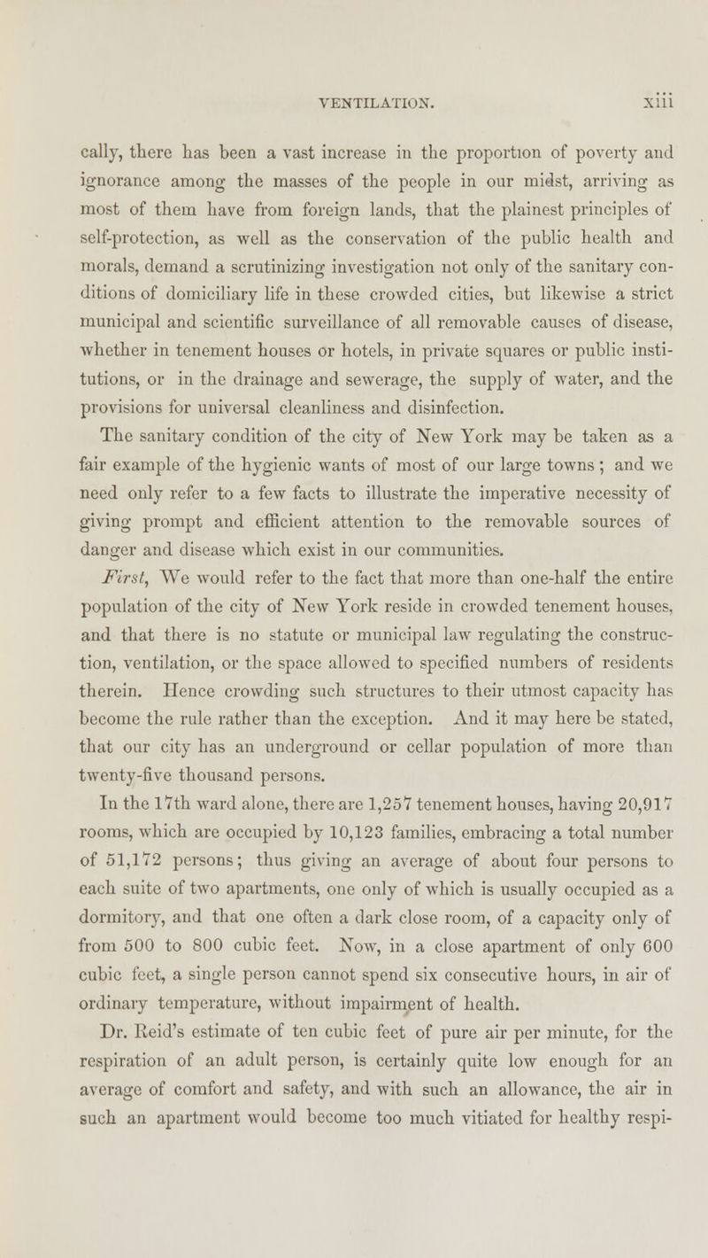 cally, there has been a vast increase in the proportion of poverty and ignorance among the masses of the people in our mitlst, arriving as most of them have from foreign lands, that the plainest principles of self-protection, as well as the conservation of the public health and morals, demand a scrutinizing investigation not only of the sanitary con- ditions of domiciliary life in these crowded cities, but likewise a strict municipal and scientific surveillance of all removable causes of disease, whether in tenement houses or hotels, in private squares or public insti- tutions, or in the drainage and sewerage, the supply of water, and the provisions for universal cleanliness and disinfection. The sanitary condition of the city of New York may be taken as a fair example of the hygienic wants of most of our large towns ; and we need only refer to a few facts to illustrate the imperative necessity of giving prompt and efficient attention to the removable sources of danger and disease which exist in our communities. First, We would refer to the fact that more than one-half the entire population of the city of New York reside in crowded tenement houses, and that there is no statute or municipal law regulating the construc- tion, ventilation, or the space allowed to specified numbers of residents therein. Hence crowding such structures to their utmost capacity has become the rule rather than the exception. And it may here be stated, that our city has an underground or cellar population of more than twenty-five thousand persons. In the 17th ward alone, there are 1,257 tenement houses, having 20,917 rooms, which are occupied by 10,123 families, embracing a total number of 51,172 persons; thus giving an average of about four persons to each suite of two apartments, one only of which is usually occupied as a dormitory, and that one often a dark close room, of a capacity only of from 500 to 800 cubic feet. Now, in a close apartment of only 600 cubic feet, a single person cannot spend six consecutive hours, in air of ordinary temperature, without impairment of health. Dr. Reid's estimate of ten cubic feet of pure air per minute, for the respiration of an adult person, is certainly quite low enough for an average of comfort and safety, and with such an allowance, the air in such an apartment would become too much vitiatod for healthy respi-