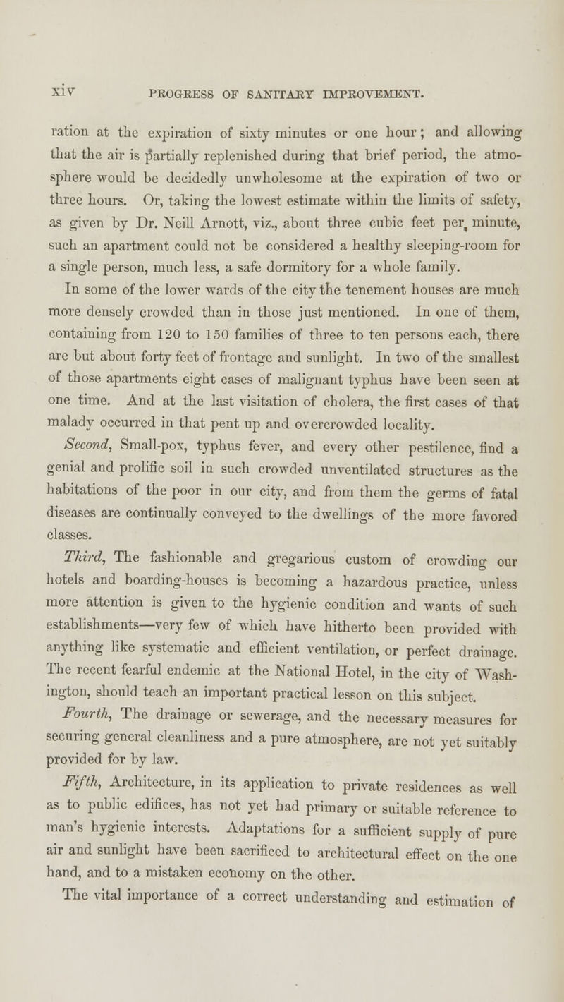 ration at the expiration of sixty minutes or one hour; and allowing that the air is partially replenished during that brief period, the atmo- sphere would be decidedly unwholesome at the expiration of two or three hours. Or, taking the lowest estimate within the limits of safety, as given by Dr. Neill Arnott, viz., about three cubic feet per( minute, such an apartment could not be considered a healthy sleeping-room for a single person, much less, a safe dormitory for a whole family. In some of the lower wards of the city the tenement houses are much more densely crowded than in those just mentioned. In one of them, containing from 120 to 150 families of three to ten persons each, there are but about forty feet of frontage and sunlight. In two of the smallest of those apartments eight cases of malignant typhus have been seen at one time. And at the last visitation of cholera, the first cases of that malady occurred in that pent up and overcrowded locality. Second, Small-pox, typhus fever, and every other pestilence, find a genial and prolific soil in such crowded unventilated structures as the habitations of the poor in our city, and from them the germs of fatal diseases are continually conveyed to the dwellings of the more favored classes. Third, The fashionable and gregarious custom of crowding our hotels and boarding-houses is becoming a hazardous practice, unless more attention is given to the hygienic condition and wants of such establishments—very few of which have hitherto been provided with anything like systematic and efficient ventilation, or perfect drainage. The recent fearful endemic at the National Hotel, in the city of Wash- ington, should teach an important practical lesson on this subject. Fourth, The drainage or sewerage, and the necessary measures for securing general cleanliness and a pure atmosphere, are not yet suitably provided for by law. Fifth, Architecture, in its application to private residences as well as to public edifices, has not yet had primary or suitable reference to man's hygienic interests. Adaptations for a sufficient supply of pure air and sunlight have been sacrificed to architectural effect on the one hand, and to a mistaken economy on the other. The vital importance of a correct understanding and estimation of